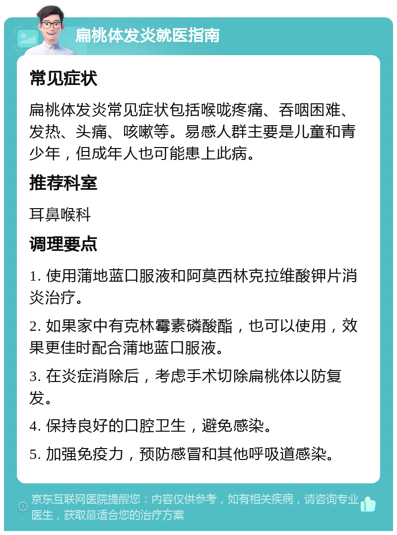 扁桃体发炎就医指南 常见症状 扁桃体发炎常见症状包括喉咙疼痛、吞咽困难、发热、头痛、咳嗽等。易感人群主要是儿童和青少年，但成年人也可能患上此病。 推荐科室 耳鼻喉科 调理要点 1. 使用蒲地蓝口服液和阿莫西林克拉维酸钾片消炎治疗。 2. 如果家中有克林霉素磷酸酯，也可以使用，效果更佳时配合蒲地蓝口服液。 3. 在炎症消除后，考虑手术切除扁桃体以防复发。 4. 保持良好的口腔卫生，避免感染。 5. 加强免疫力，预防感冒和其他呼吸道感染。