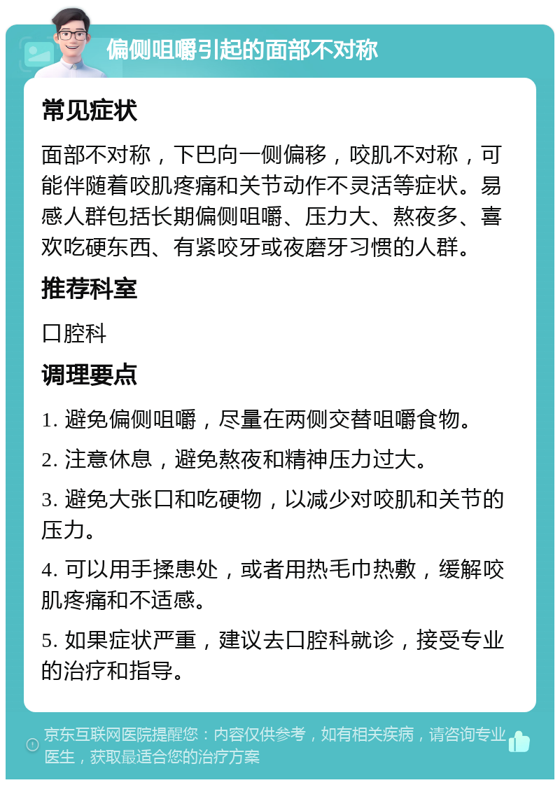 偏侧咀嚼引起的面部不对称 常见症状 面部不对称，下巴向一侧偏移，咬肌不对称，可能伴随着咬肌疼痛和关节动作不灵活等症状。易感人群包括长期偏侧咀嚼、压力大、熬夜多、喜欢吃硬东西、有紧咬牙或夜磨牙习惯的人群。 推荐科室 口腔科 调理要点 1. 避免偏侧咀嚼，尽量在两侧交替咀嚼食物。 2. 注意休息，避免熬夜和精神压力过大。 3. 避免大张口和吃硬物，以减少对咬肌和关节的压力。 4. 可以用手揉患处，或者用热毛巾热敷，缓解咬肌疼痛和不适感。 5. 如果症状严重，建议去口腔科就诊，接受专业的治疗和指导。