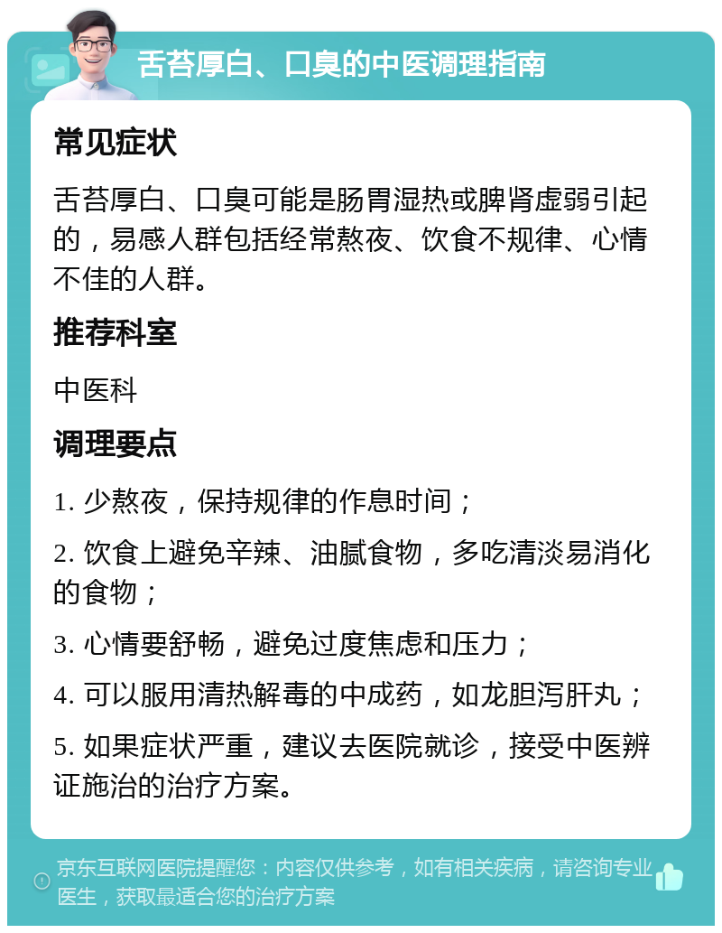 舌苔厚白、口臭的中医调理指南 常见症状 舌苔厚白、口臭可能是肠胃湿热或脾肾虚弱引起的，易感人群包括经常熬夜、饮食不规律、心情不佳的人群。 推荐科室 中医科 调理要点 1. 少熬夜，保持规律的作息时间； 2. 饮食上避免辛辣、油腻食物，多吃清淡易消化的食物； 3. 心情要舒畅，避免过度焦虑和压力； 4. 可以服用清热解毒的中成药，如龙胆泻肝丸； 5. 如果症状严重，建议去医院就诊，接受中医辨证施治的治疗方案。