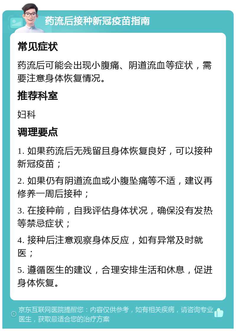 药流后接种新冠疫苗指南 常见症状 药流后可能会出现小腹痛、阴道流血等症状，需要注意身体恢复情况。 推荐科室 妇科 调理要点 1. 如果药流后无残留且身体恢复良好，可以接种新冠疫苗； 2. 如果仍有阴道流血或小腹坠痛等不适，建议再修养一周后接种； 3. 在接种前，自我评估身体状况，确保没有发热等禁忌症状； 4. 接种后注意观察身体反应，如有异常及时就医； 5. 遵循医生的建议，合理安排生活和休息，促进身体恢复。