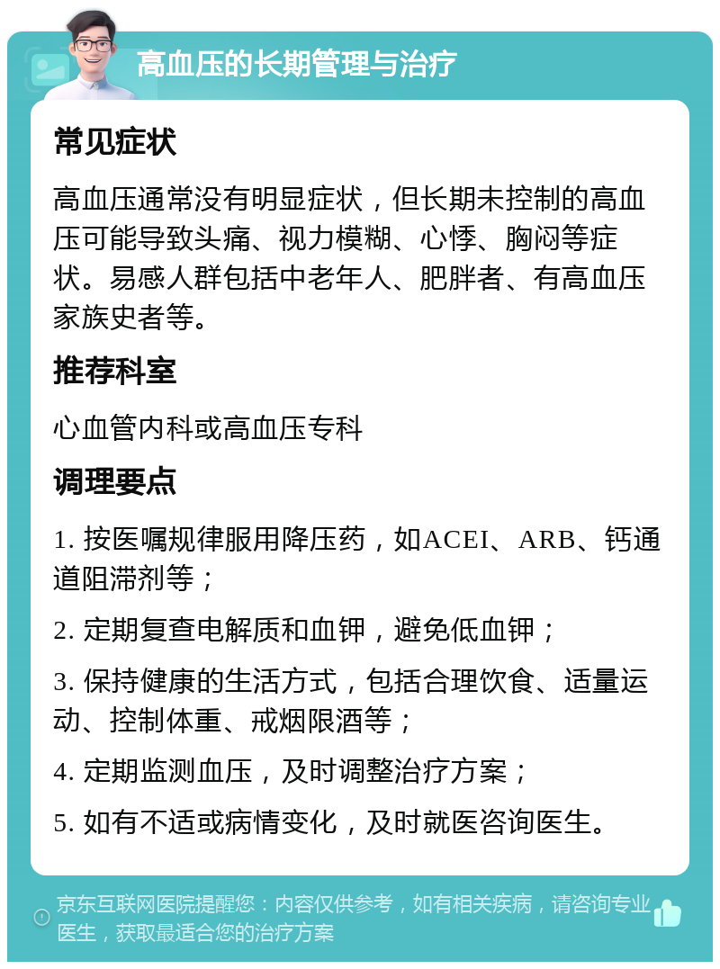 高血压的长期管理与治疗 常见症状 高血压通常没有明显症状，但长期未控制的高血压可能导致头痛、视力模糊、心悸、胸闷等症状。易感人群包括中老年人、肥胖者、有高血压家族史者等。 推荐科室 心血管内科或高血压专科 调理要点 1. 按医嘱规律服用降压药，如ACEI、ARB、钙通道阻滞剂等； 2. 定期复查电解质和血钾，避免低血钾； 3. 保持健康的生活方式，包括合理饮食、适量运动、控制体重、戒烟限酒等； 4. 定期监测血压，及时调整治疗方案； 5. 如有不适或病情变化，及时就医咨询医生。