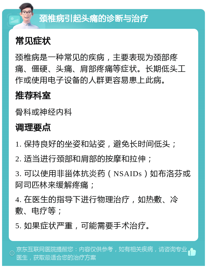 颈椎病引起头痛的诊断与治疗 常见症状 颈椎病是一种常见的疾病，主要表现为颈部疼痛、僵硬、头痛、肩部疼痛等症状。长期低头工作或使用电子设备的人群更容易患上此病。 推荐科室 骨科或神经内科 调理要点 1. 保持良好的坐姿和站姿，避免长时间低头； 2. 适当进行颈部和肩部的按摩和拉伸； 3. 可以使用非甾体抗炎药（NSAIDs）如布洛芬或阿司匹林来缓解疼痛； 4. 在医生的指导下进行物理治疗，如热敷、冷敷、电疗等； 5. 如果症状严重，可能需要手术治疗。