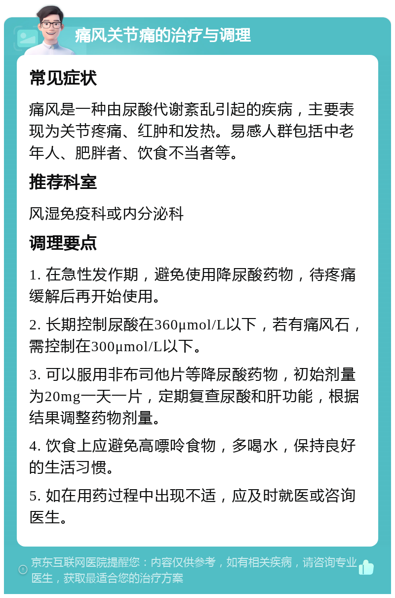 痛风关节痛的治疗与调理 常见症状 痛风是一种由尿酸代谢紊乱引起的疾病，主要表现为关节疼痛、红肿和发热。易感人群包括中老年人、肥胖者、饮食不当者等。 推荐科室 风湿免疫科或内分泌科 调理要点 1. 在急性发作期，避免使用降尿酸药物，待疼痛缓解后再开始使用。 2. 长期控制尿酸在360μmol/L以下，若有痛风石，需控制在300μmol/L以下。 3. 可以服用非布司他片等降尿酸药物，初始剂量为20mg一天一片，定期复查尿酸和肝功能，根据结果调整药物剂量。 4. 饮食上应避免高嘌呤食物，多喝水，保持良好的生活习惯。 5. 如在用药过程中出现不适，应及时就医或咨询医生。