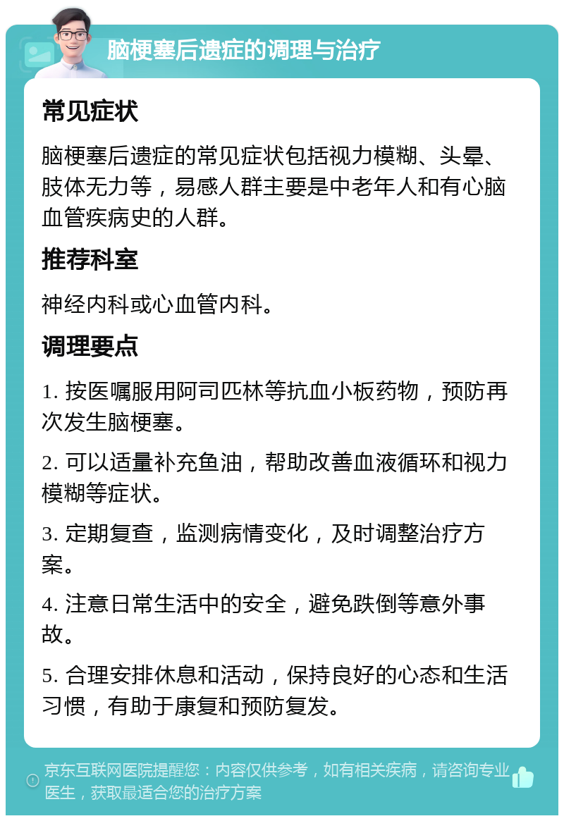 脑梗塞后遗症的调理与治疗 常见症状 脑梗塞后遗症的常见症状包括视力模糊、头晕、肢体无力等，易感人群主要是中老年人和有心脑血管疾病史的人群。 推荐科室 神经内科或心血管内科。 调理要点 1. 按医嘱服用阿司匹林等抗血小板药物，预防再次发生脑梗塞。 2. 可以适量补充鱼油，帮助改善血液循环和视力模糊等症状。 3. 定期复查，监测病情变化，及时调整治疗方案。 4. 注意日常生活中的安全，避免跌倒等意外事故。 5. 合理安排休息和活动，保持良好的心态和生活习惯，有助于康复和预防复发。