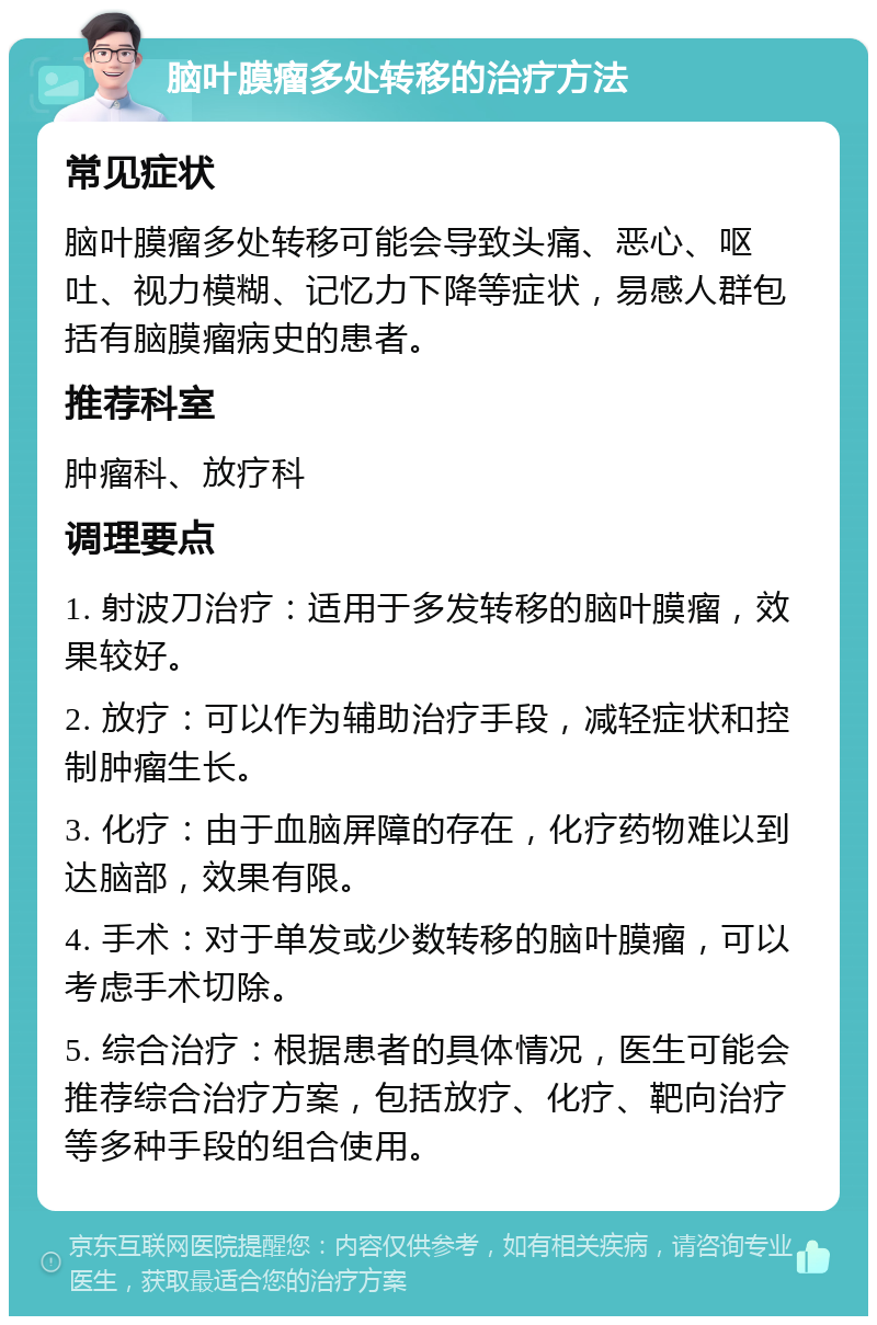 脑叶膜瘤多处转移的治疗方法 常见症状 脑叶膜瘤多处转移可能会导致头痛、恶心、呕吐、视力模糊、记忆力下降等症状，易感人群包括有脑膜瘤病史的患者。 推荐科室 肿瘤科、放疗科 调理要点 1. 射波刀治疗：适用于多发转移的脑叶膜瘤，效果较好。 2. 放疗：可以作为辅助治疗手段，减轻症状和控制肿瘤生长。 3. 化疗：由于血脑屏障的存在，化疗药物难以到达脑部，效果有限。 4. 手术：对于单发或少数转移的脑叶膜瘤，可以考虑手术切除。 5. 综合治疗：根据患者的具体情况，医生可能会推荐综合治疗方案，包括放疗、化疗、靶向治疗等多种手段的组合使用。