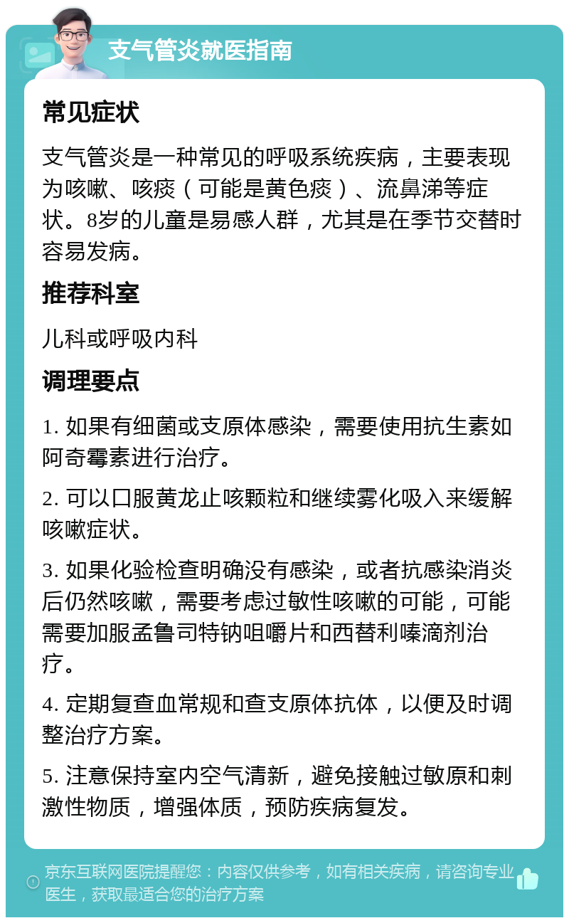 支气管炎就医指南 常见症状 支气管炎是一种常见的呼吸系统疾病，主要表现为咳嗽、咳痰（可能是黄色痰）、流鼻涕等症状。8岁的儿童是易感人群，尤其是在季节交替时容易发病。 推荐科室 儿科或呼吸内科 调理要点 1. 如果有细菌或支原体感染，需要使用抗生素如阿奇霉素进行治疗。 2. 可以口服黄龙止咳颗粒和继续雾化吸入来缓解咳嗽症状。 3. 如果化验检查明确没有感染，或者抗感染消炎后仍然咳嗽，需要考虑过敏性咳嗽的可能，可能需要加服孟鲁司特钠咀嚼片和西替利嗪滴剂治疗。 4. 定期复查血常规和查支原体抗体，以便及时调整治疗方案。 5. 注意保持室内空气清新，避免接触过敏原和刺激性物质，增强体质，预防疾病复发。