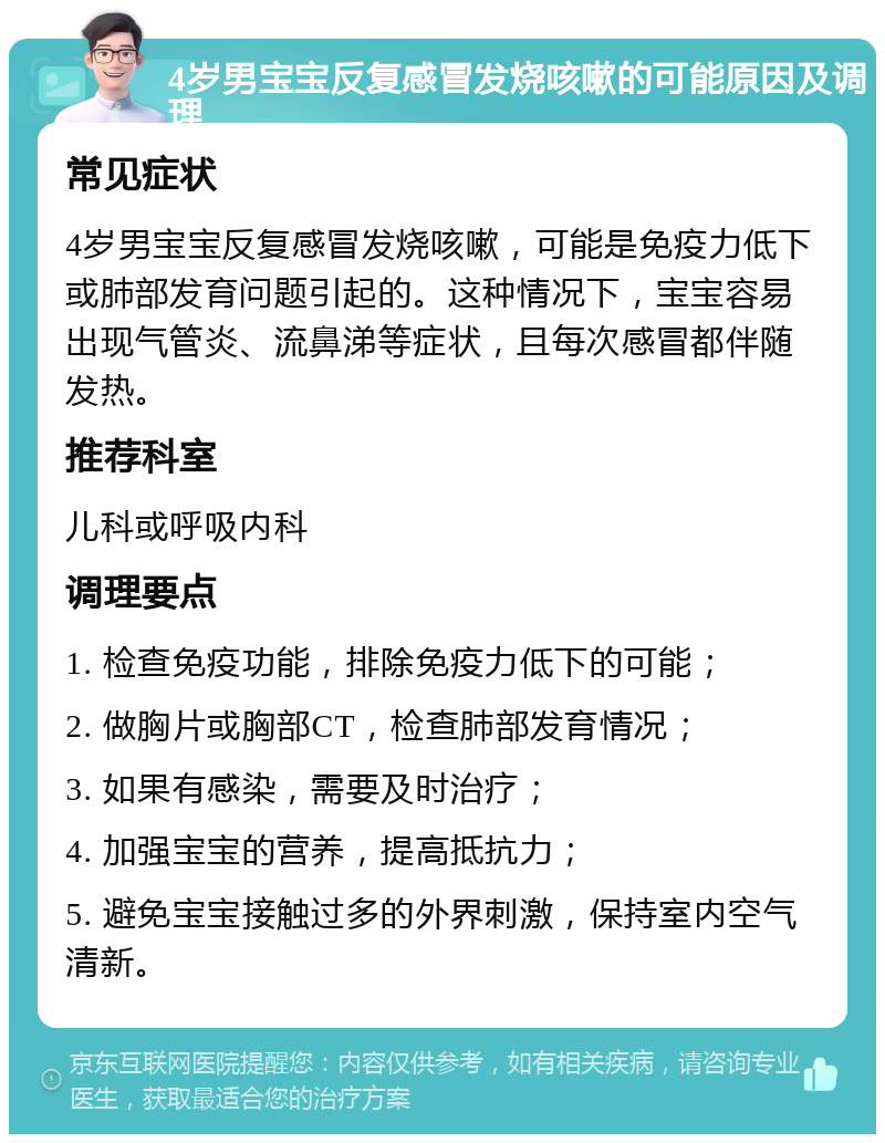 4岁男宝宝反复感冒发烧咳嗽的可能原因及调理 常见症状 4岁男宝宝反复感冒发烧咳嗽，可能是免疫力低下或肺部发育问题引起的。这种情况下，宝宝容易出现气管炎、流鼻涕等症状，且每次感冒都伴随发热。 推荐科室 儿科或呼吸内科 调理要点 1. 检查免疫功能，排除免疫力低下的可能； 2. 做胸片或胸部CT，检查肺部发育情况； 3. 如果有感染，需要及时治疗； 4. 加强宝宝的营养，提高抵抗力； 5. 避免宝宝接触过多的外界刺激，保持室内空气清新。