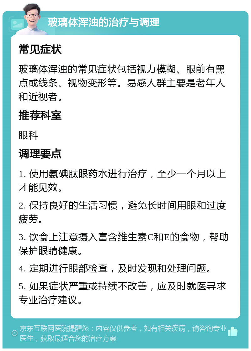 玻璃体浑浊的治疗与调理 常见症状 玻璃体浑浊的常见症状包括视力模糊、眼前有黑点或线条、视物变形等。易感人群主要是老年人和近视者。 推荐科室 眼科 调理要点 1. 使用氨碘肽眼药水进行治疗，至少一个月以上才能见效。 2. 保持良好的生活习惯，避免长时间用眼和过度疲劳。 3. 饮食上注意摄入富含维生素C和E的食物，帮助保护眼睛健康。 4. 定期进行眼部检查，及时发现和处理问题。 5. 如果症状严重或持续不改善，应及时就医寻求专业治疗建议。