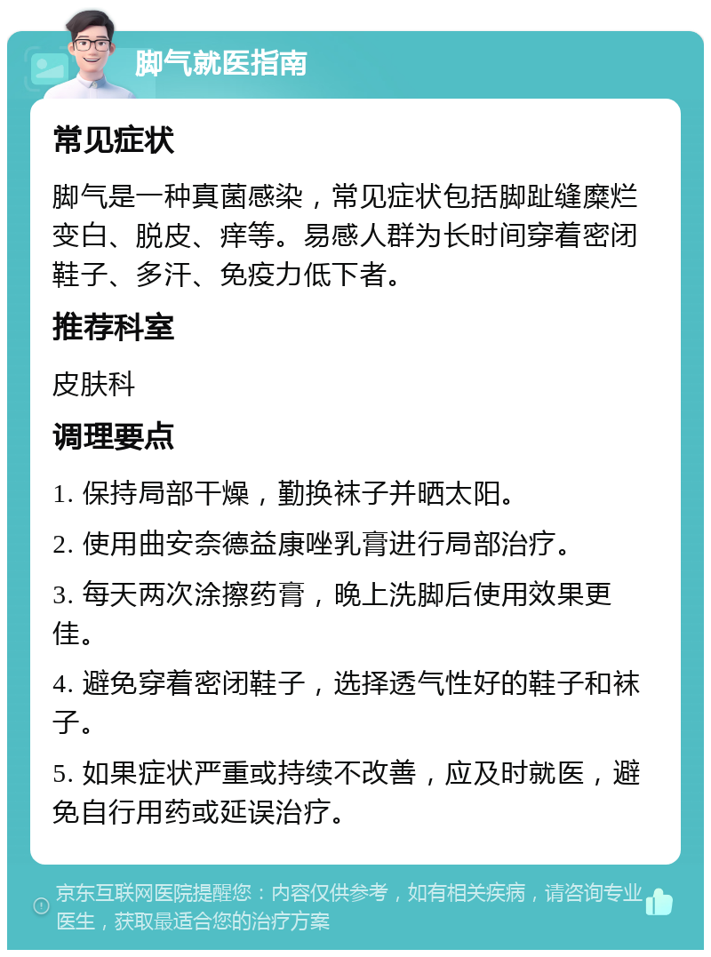 脚气就医指南 常见症状 脚气是一种真菌感染，常见症状包括脚趾缝糜烂变白、脱皮、痒等。易感人群为长时间穿着密闭鞋子、多汗、免疫力低下者。 推荐科室 皮肤科 调理要点 1. 保持局部干燥，勤换袜子并晒太阳。 2. 使用曲安奈德益康唑乳膏进行局部治疗。 3. 每天两次涂擦药膏，晚上洗脚后使用效果更佳。 4. 避免穿着密闭鞋子，选择透气性好的鞋子和袜子。 5. 如果症状严重或持续不改善，应及时就医，避免自行用药或延误治疗。