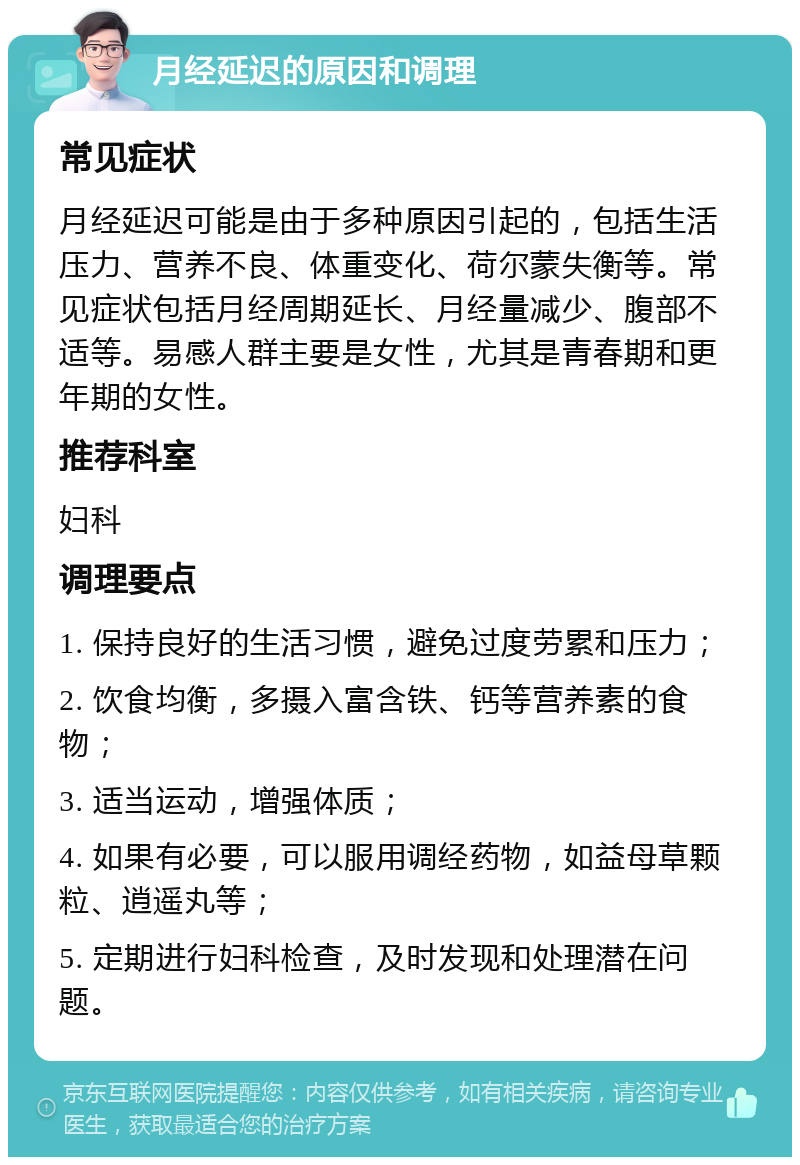 月经延迟的原因和调理 常见症状 月经延迟可能是由于多种原因引起的，包括生活压力、营养不良、体重变化、荷尔蒙失衡等。常见症状包括月经周期延长、月经量减少、腹部不适等。易感人群主要是女性，尤其是青春期和更年期的女性。 推荐科室 妇科 调理要点 1. 保持良好的生活习惯，避免过度劳累和压力； 2. 饮食均衡，多摄入富含铁、钙等营养素的食物； 3. 适当运动，增强体质； 4. 如果有必要，可以服用调经药物，如益母草颗粒、逍遥丸等； 5. 定期进行妇科检查，及时发现和处理潜在问题。