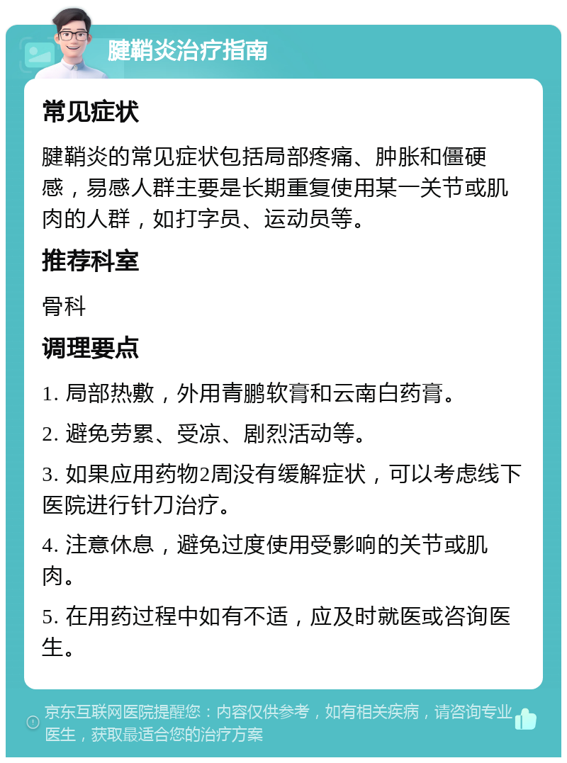 腱鞘炎治疗指南 常见症状 腱鞘炎的常见症状包括局部疼痛、肿胀和僵硬感，易感人群主要是长期重复使用某一关节或肌肉的人群，如打字员、运动员等。 推荐科室 骨科 调理要点 1. 局部热敷，外用青鹏软膏和云南白药膏。 2. 避免劳累、受凉、剧烈活动等。 3. 如果应用药物2周没有缓解症状，可以考虑线下医院进行针刀治疗。 4. 注意休息，避免过度使用受影响的关节或肌肉。 5. 在用药过程中如有不适，应及时就医或咨询医生。