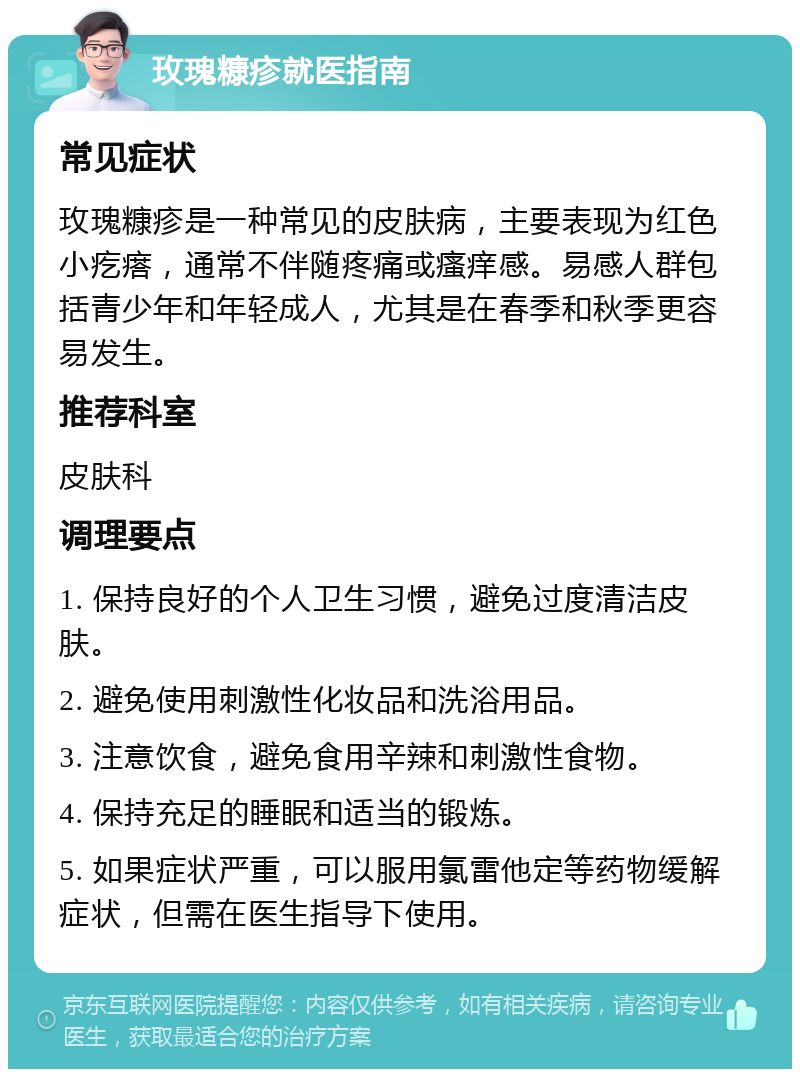 玫瑰糠疹就医指南 常见症状 玫瑰糠疹是一种常见的皮肤病，主要表现为红色小疙瘩，通常不伴随疼痛或瘙痒感。易感人群包括青少年和年轻成人，尤其是在春季和秋季更容易发生。 推荐科室 皮肤科 调理要点 1. 保持良好的个人卫生习惯，避免过度清洁皮肤。 2. 避免使用刺激性化妆品和洗浴用品。 3. 注意饮食，避免食用辛辣和刺激性食物。 4. 保持充足的睡眠和适当的锻炼。 5. 如果症状严重，可以服用氯雷他定等药物缓解症状，但需在医生指导下使用。