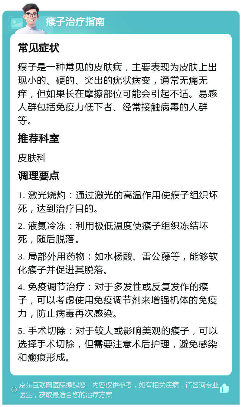 瘊子治疗指南 常见症状 瘊子是一种常见的皮肤病，主要表现为皮肤上出现小的、硬的、突出的疣状病变，通常无痛无痒，但如果长在摩擦部位可能会引起不适。易感人群包括免疫力低下者、经常接触病毒的人群等。 推荐科室 皮肤科 调理要点 1. 激光烧灼：通过激光的高温作用使瘊子组织坏死，达到治疗目的。 2. 液氮冷冻：利用极低温度使瘊子组织冻结坏死，随后脱落。 3. 局部外用药物：如水杨酸、雷公藤等，能够软化瘊子并促进其脱落。 4. 免疫调节治疗：对于多发性或反复发作的瘊子，可以考虑使用免疫调节剂来增强机体的免疫力，防止病毒再次感染。 5. 手术切除：对于较大或影响美观的瘊子，可以选择手术切除，但需要注意术后护理，避免感染和瘢痕形成。