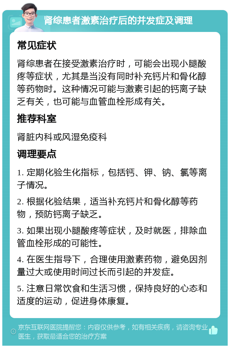 肾综患者激素治疗后的并发症及调理 常见症状 肾综患者在接受激素治疗时，可能会出现小腿酸疼等症状，尤其是当没有同时补充钙片和骨化醇等药物时。这种情况可能与激素引起的钙离子缺乏有关，也可能与血管血栓形成有关。 推荐科室 肾脏内科或风湿免疫科 调理要点 1. 定期化验生化指标，包括钙、钾、钠、氯等离子情况。 2. 根据化验结果，适当补充钙片和骨化醇等药物，预防钙离子缺乏。 3. 如果出现小腿酸疼等症状，及时就医，排除血管血栓形成的可能性。 4. 在医生指导下，合理使用激素药物，避免因剂量过大或使用时间过长而引起的并发症。 5. 注意日常饮食和生活习惯，保持良好的心态和适度的运动，促进身体康复。