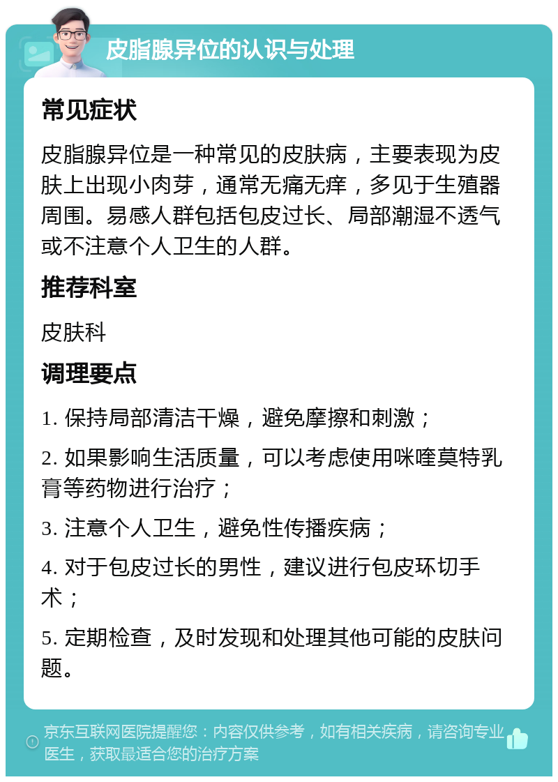 皮脂腺异位的认识与处理 常见症状 皮脂腺异位是一种常见的皮肤病，主要表现为皮肤上出现小肉芽，通常无痛无痒，多见于生殖器周围。易感人群包括包皮过长、局部潮湿不透气或不注意个人卫生的人群。 推荐科室 皮肤科 调理要点 1. 保持局部清洁干燥，避免摩擦和刺激； 2. 如果影响生活质量，可以考虑使用咪喹莫特乳膏等药物进行治疗； 3. 注意个人卫生，避免性传播疾病； 4. 对于包皮过长的男性，建议进行包皮环切手术； 5. 定期检查，及时发现和处理其他可能的皮肤问题。