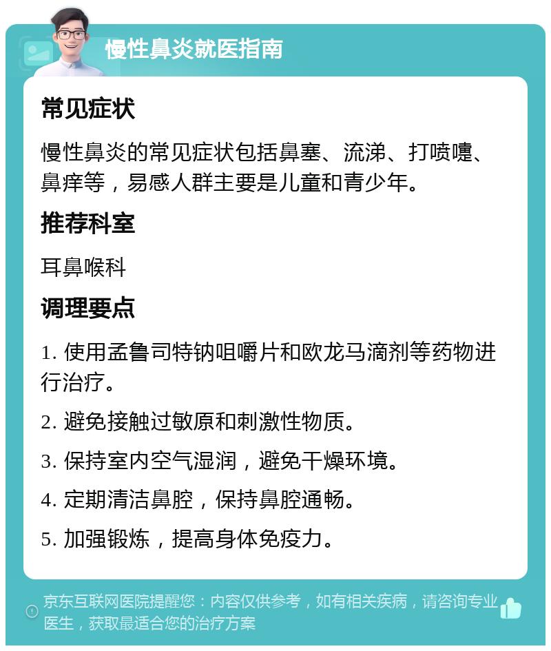 慢性鼻炎就医指南 常见症状 慢性鼻炎的常见症状包括鼻塞、流涕、打喷嚏、鼻痒等，易感人群主要是儿童和青少年。 推荐科室 耳鼻喉科 调理要点 1. 使用孟鲁司特钠咀嚼片和欧龙马滴剂等药物进行治疗。 2. 避免接触过敏原和刺激性物质。 3. 保持室内空气湿润，避免干燥环境。 4. 定期清洁鼻腔，保持鼻腔通畅。 5. 加强锻炼，提高身体免疫力。