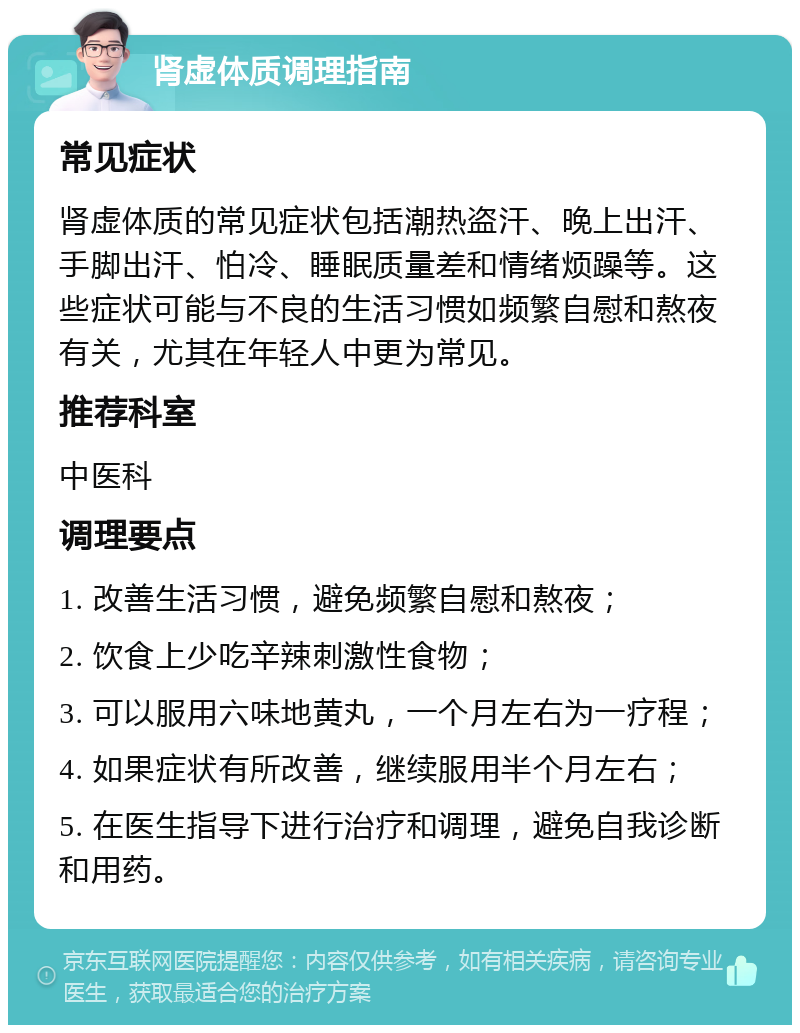 肾虚体质调理指南 常见症状 肾虚体质的常见症状包括潮热盗汗、晚上出汗、手脚出汗、怕冷、睡眠质量差和情绪烦躁等。这些症状可能与不良的生活习惯如频繁自慰和熬夜有关，尤其在年轻人中更为常见。 推荐科室 中医科 调理要点 1. 改善生活习惯，避免频繁自慰和熬夜； 2. 饮食上少吃辛辣刺激性食物； 3. 可以服用六味地黄丸，一个月左右为一疗程； 4. 如果症状有所改善，继续服用半个月左右； 5. 在医生指导下进行治疗和调理，避免自我诊断和用药。