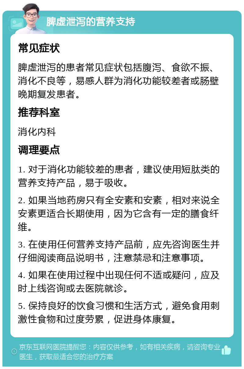 脾虚泄泻的营养支持 常见症状 脾虚泄泻的患者常见症状包括腹泻、食欲不振、消化不良等，易感人群为消化功能较差者或肠壁晚期复发患者。 推荐科室 消化内科 调理要点 1. 对于消化功能较差的患者，建议使用短肽类的营养支持产品，易于吸收。 2. 如果当地药房只有全安素和安素，相对来说全安素更适合长期使用，因为它含有一定的膳食纤维。 3. 在使用任何营养支持产品前，应先咨询医生并仔细阅读商品说明书，注意禁忌和注意事项。 4. 如果在使用过程中出现任何不适或疑问，应及时上线咨询或去医院就诊。 5. 保持良好的饮食习惯和生活方式，避免食用刺激性食物和过度劳累，促进身体康复。