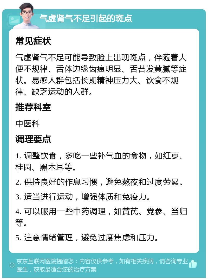 气虚肾气不足引起的斑点 常见症状 气虚肾气不足可能导致脸上出现斑点，伴随着大便不规律、舌体边缘齿痕明显、舌苔发黄腻等症状。易感人群包括长期精神压力大、饮食不规律、缺乏运动的人群。 推荐科室 中医科 调理要点 1. 调整饮食，多吃一些补气血的食物，如红枣、桂圆、黑木耳等。 2. 保持良好的作息习惯，避免熬夜和过度劳累。 3. 适当进行运动，增强体质和免疫力。 4. 可以服用一些中药调理，如黄芪、党参、当归等。 5. 注意情绪管理，避免过度焦虑和压力。