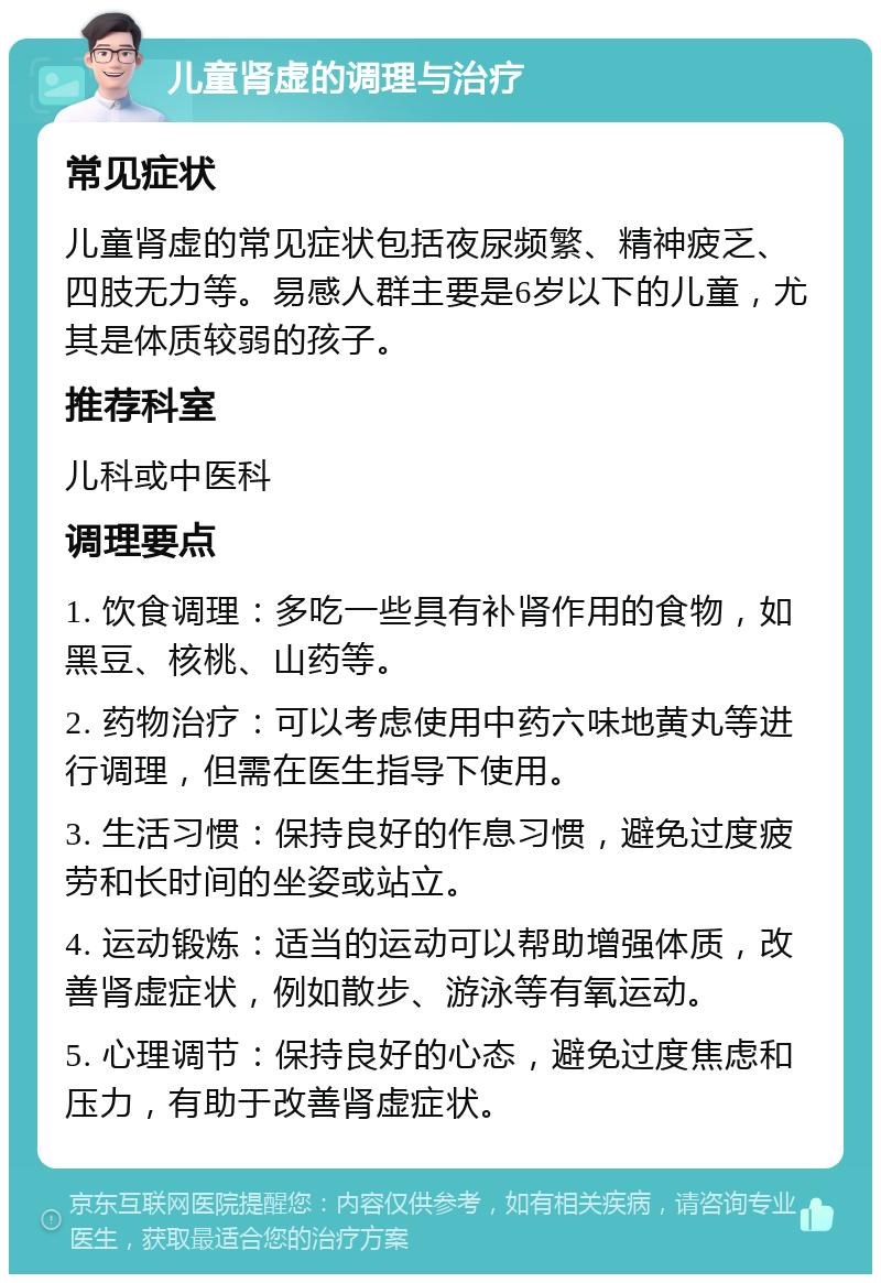 儿童肾虚的调理与治疗 常见症状 儿童肾虚的常见症状包括夜尿频繁、精神疲乏、四肢无力等。易感人群主要是6岁以下的儿童，尤其是体质较弱的孩子。 推荐科室 儿科或中医科 调理要点 1. 饮食调理：多吃一些具有补肾作用的食物，如黑豆、核桃、山药等。 2. 药物治疗：可以考虑使用中药六味地黄丸等进行调理，但需在医生指导下使用。 3. 生活习惯：保持良好的作息习惯，避免过度疲劳和长时间的坐姿或站立。 4. 运动锻炼：适当的运动可以帮助增强体质，改善肾虚症状，例如散步、游泳等有氧运动。 5. 心理调节：保持良好的心态，避免过度焦虑和压力，有助于改善肾虚症状。