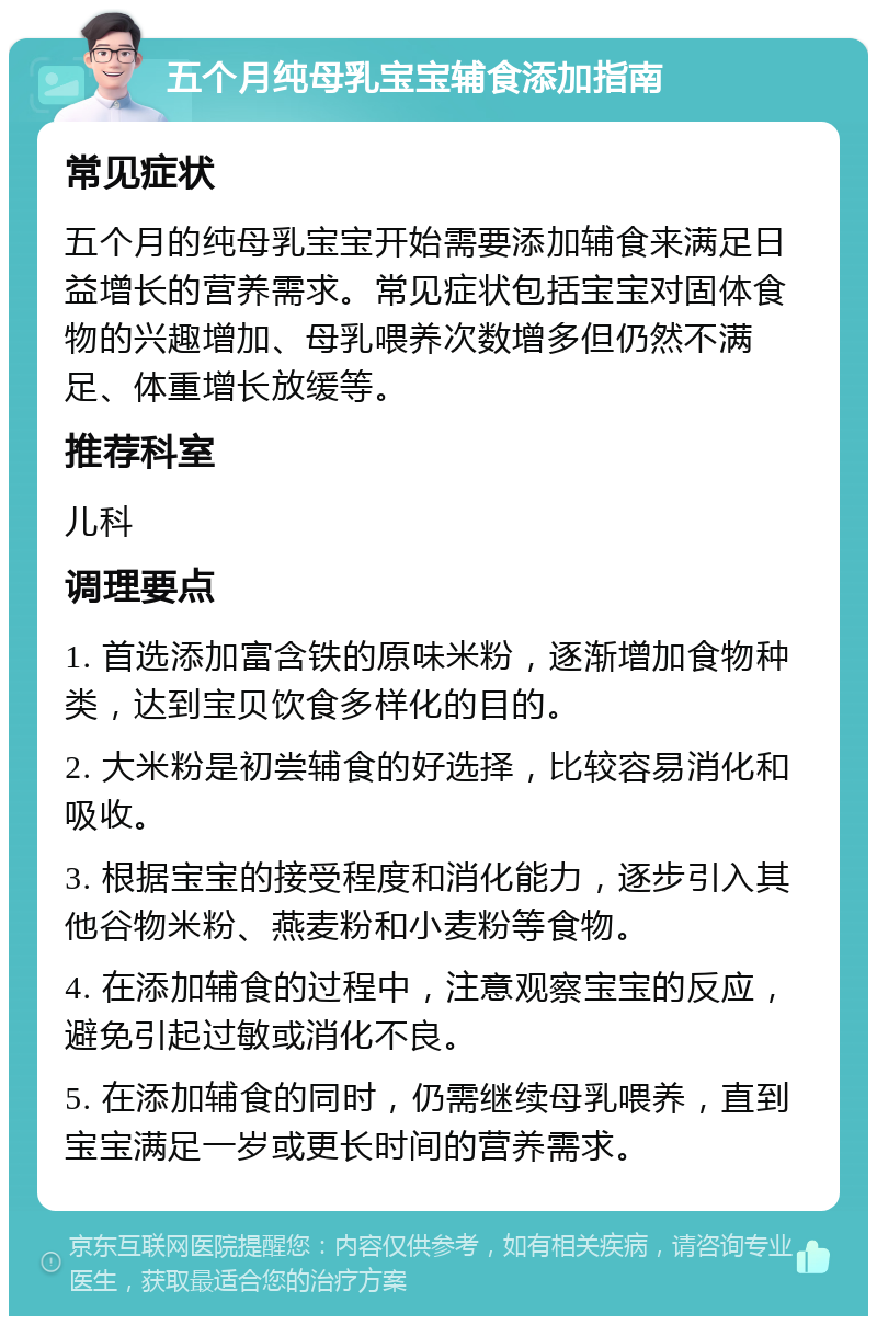 五个月纯母乳宝宝辅食添加指南 常见症状 五个月的纯母乳宝宝开始需要添加辅食来满足日益增长的营养需求。常见症状包括宝宝对固体食物的兴趣增加、母乳喂养次数增多但仍然不满足、体重增长放缓等。 推荐科室 儿科 调理要点 1. 首选添加富含铁的原味米粉，逐渐增加食物种类，达到宝贝饮食多样化的目的。 2. 大米粉是初尝辅食的好选择，比较容易消化和吸收。 3. 根据宝宝的接受程度和消化能力，逐步引入其他谷物米粉、燕麦粉和小麦粉等食物。 4. 在添加辅食的过程中，注意观察宝宝的反应，避免引起过敏或消化不良。 5. 在添加辅食的同时，仍需继续母乳喂养，直到宝宝满足一岁或更长时间的营养需求。