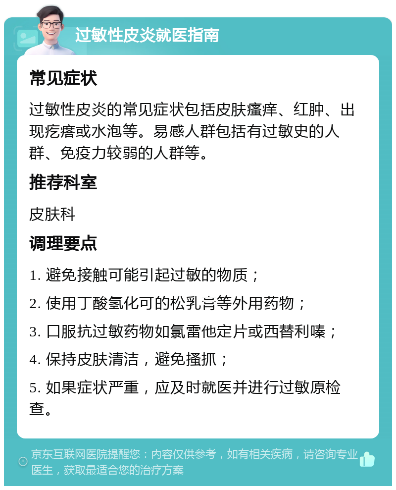 过敏性皮炎就医指南 常见症状 过敏性皮炎的常见症状包括皮肤瘙痒、红肿、出现疙瘩或水泡等。易感人群包括有过敏史的人群、免疫力较弱的人群等。 推荐科室 皮肤科 调理要点 1. 避免接触可能引起过敏的物质； 2. 使用丁酸氢化可的松乳膏等外用药物； 3. 口服抗过敏药物如氯雷他定片或西替利嗪； 4. 保持皮肤清洁，避免搔抓； 5. 如果症状严重，应及时就医并进行过敏原检查。