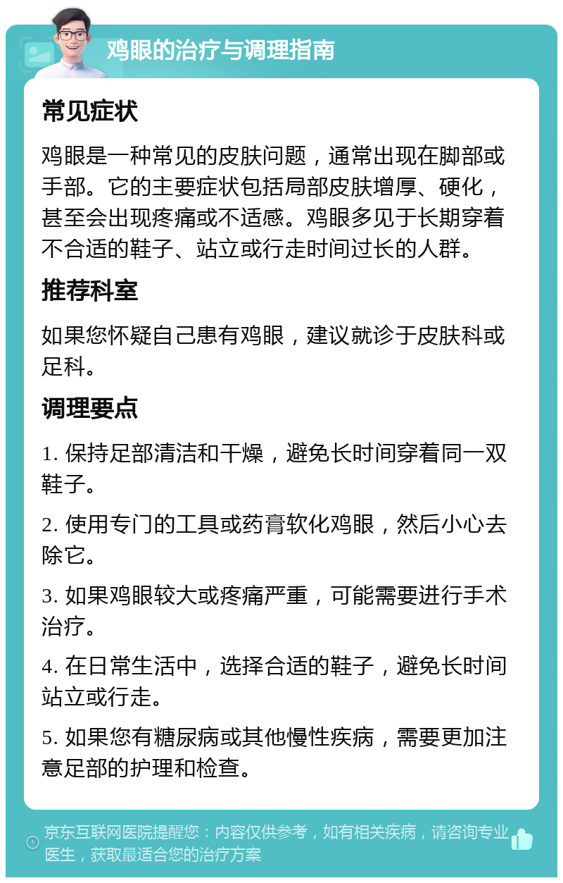 鸡眼的治疗与调理指南 常见症状 鸡眼是一种常见的皮肤问题，通常出现在脚部或手部。它的主要症状包括局部皮肤增厚、硬化，甚至会出现疼痛或不适感。鸡眼多见于长期穿着不合适的鞋子、站立或行走时间过长的人群。 推荐科室 如果您怀疑自己患有鸡眼，建议就诊于皮肤科或足科。 调理要点 1. 保持足部清洁和干燥，避免长时间穿着同一双鞋子。 2. 使用专门的工具或药膏软化鸡眼，然后小心去除它。 3. 如果鸡眼较大或疼痛严重，可能需要进行手术治疗。 4. 在日常生活中，选择合适的鞋子，避免长时间站立或行走。 5. 如果您有糖尿病或其他慢性疾病，需要更加注意足部的护理和检查。