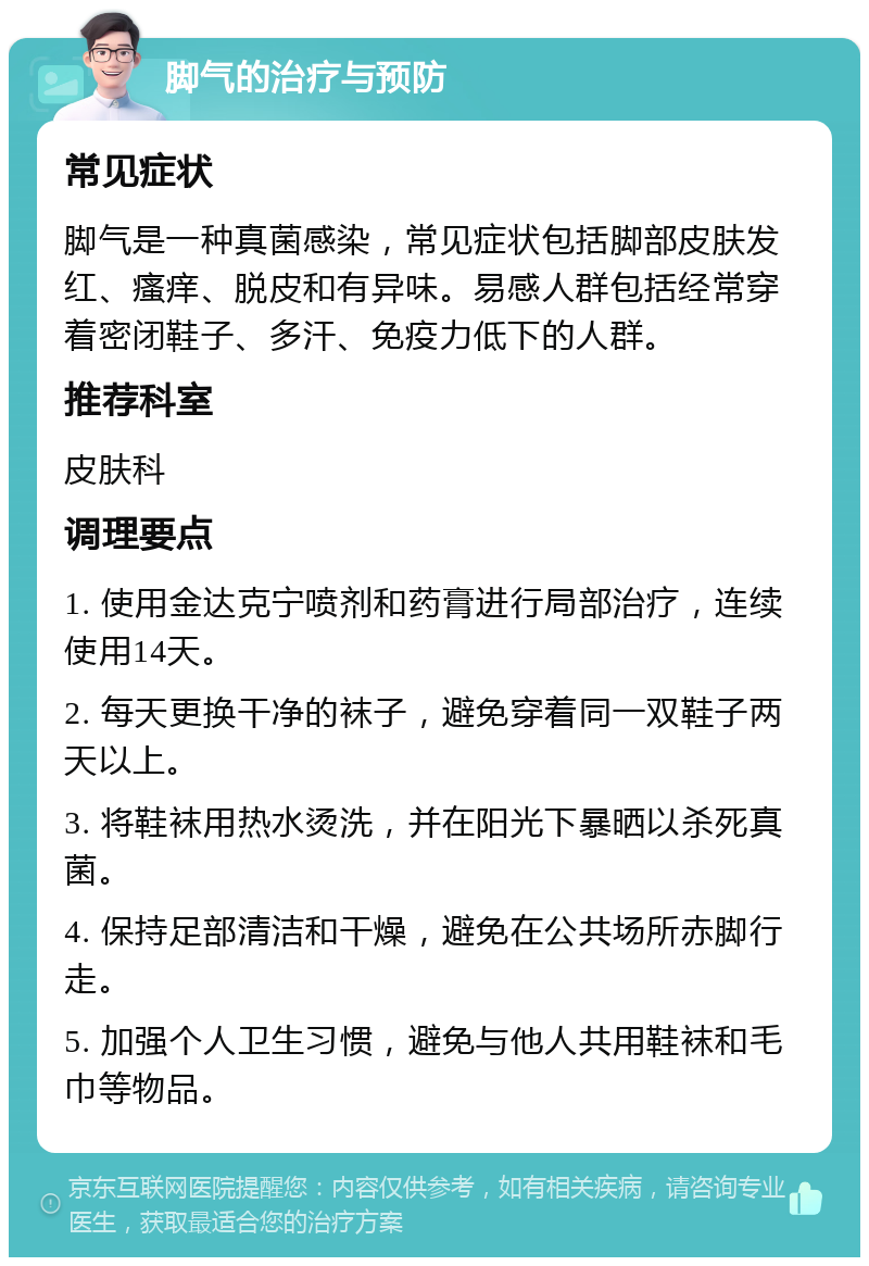 脚气的治疗与预防 常见症状 脚气是一种真菌感染，常见症状包括脚部皮肤发红、瘙痒、脱皮和有异味。易感人群包括经常穿着密闭鞋子、多汗、免疫力低下的人群。 推荐科室 皮肤科 调理要点 1. 使用金达克宁喷剂和药膏进行局部治疗，连续使用14天。 2. 每天更换干净的袜子，避免穿着同一双鞋子两天以上。 3. 将鞋袜用热水烫洗，并在阳光下暴晒以杀死真菌。 4. 保持足部清洁和干燥，避免在公共场所赤脚行走。 5. 加强个人卫生习惯，避免与他人共用鞋袜和毛巾等物品。