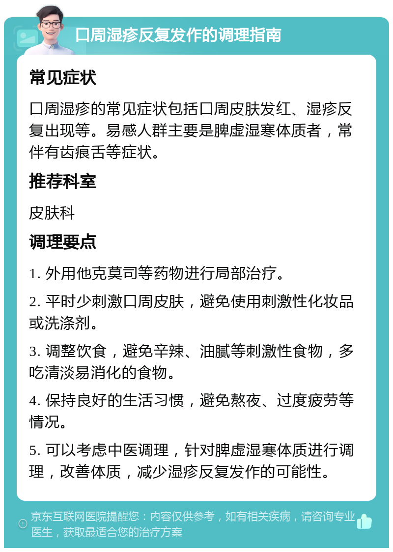 口周湿疹反复发作的调理指南 常见症状 口周湿疹的常见症状包括口周皮肤发红、湿疹反复出现等。易感人群主要是脾虚湿寒体质者，常伴有齿痕舌等症状。 推荐科室 皮肤科 调理要点 1. 外用他克莫司等药物进行局部治疗。 2. 平时少刺激口周皮肤，避免使用刺激性化妆品或洗涤剂。 3. 调整饮食，避免辛辣、油腻等刺激性食物，多吃清淡易消化的食物。 4. 保持良好的生活习惯，避免熬夜、过度疲劳等情况。 5. 可以考虑中医调理，针对脾虚湿寒体质进行调理，改善体质，减少湿疹反复发作的可能性。