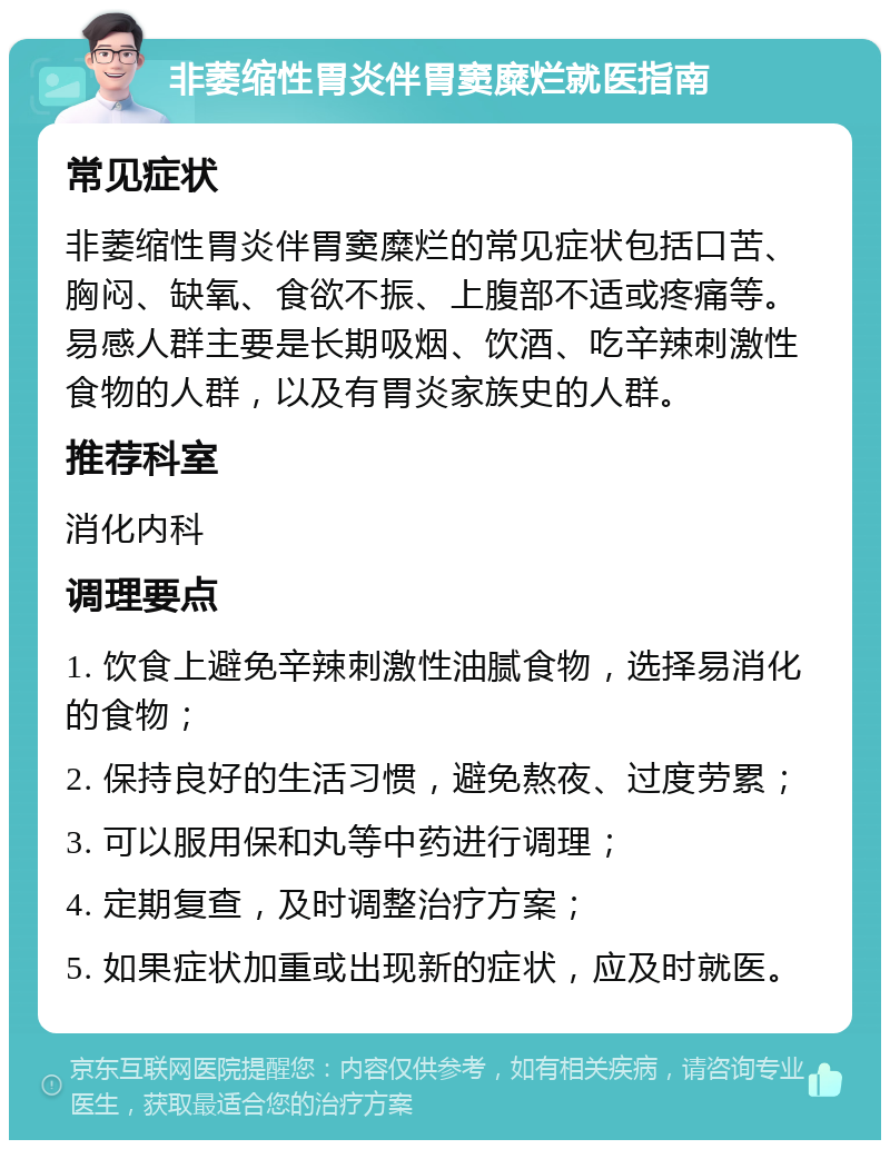 非萎缩性胃炎伴胃窦糜烂就医指南 常见症状 非萎缩性胃炎伴胃窦糜烂的常见症状包括口苦、胸闷、缺氧、食欲不振、上腹部不适或疼痛等。易感人群主要是长期吸烟、饮酒、吃辛辣刺激性食物的人群，以及有胃炎家族史的人群。 推荐科室 消化内科 调理要点 1. 饮食上避免辛辣刺激性油腻食物，选择易消化的食物； 2. 保持良好的生活习惯，避免熬夜、过度劳累； 3. 可以服用保和丸等中药进行调理； 4. 定期复查，及时调整治疗方案； 5. 如果症状加重或出现新的症状，应及时就医。