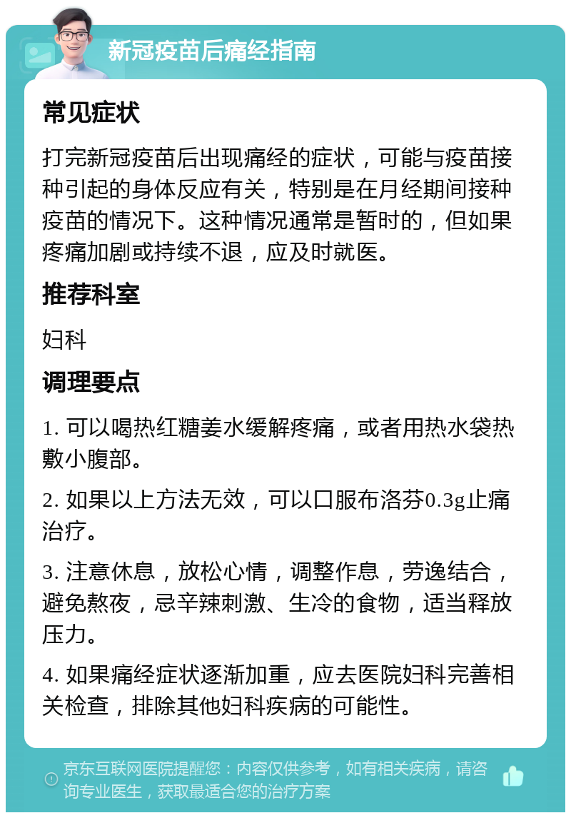 新冠疫苗后痛经指南 常见症状 打完新冠疫苗后出现痛经的症状，可能与疫苗接种引起的身体反应有关，特别是在月经期间接种疫苗的情况下。这种情况通常是暂时的，但如果疼痛加剧或持续不退，应及时就医。 推荐科室 妇科 调理要点 1. 可以喝热红糖姜水缓解疼痛，或者用热水袋热敷小腹部。 2. 如果以上方法无效，可以口服布洛芬0.3g止痛治疗。 3. 注意休息，放松心情，调整作息，劳逸结合，避免熬夜，忌辛辣刺激、生冷的食物，适当释放压力。 4. 如果痛经症状逐渐加重，应去医院妇科完善相关检查，排除其他妇科疾病的可能性。