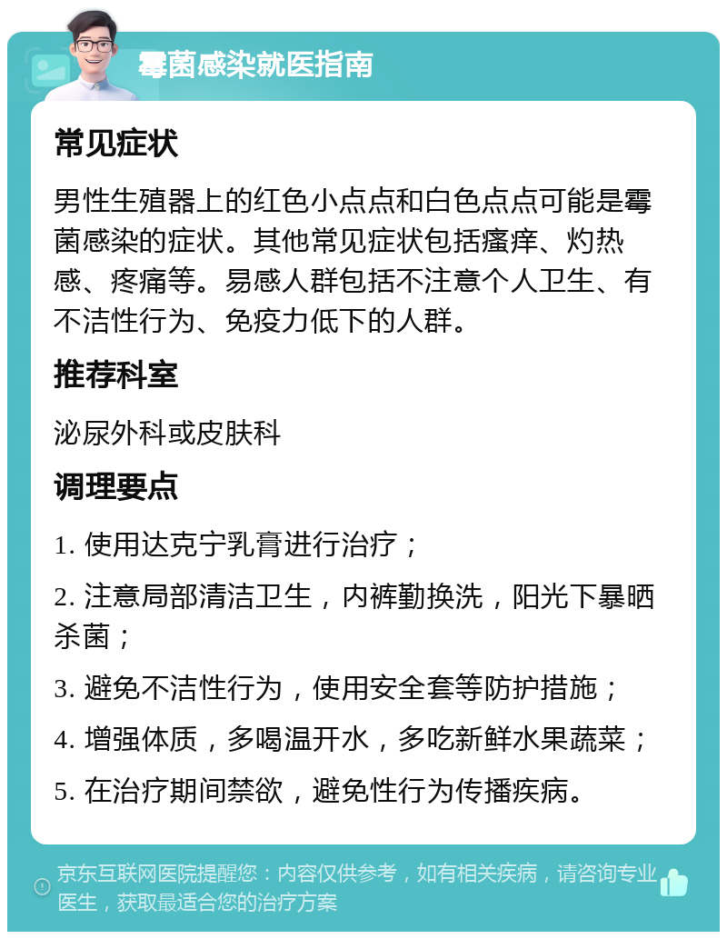 霉菌感染就医指南 常见症状 男性生殖器上的红色小点点和白色点点可能是霉菌感染的症状。其他常见症状包括瘙痒、灼热感、疼痛等。易感人群包括不注意个人卫生、有不洁性行为、免疫力低下的人群。 推荐科室 泌尿外科或皮肤科 调理要点 1. 使用达克宁乳膏进行治疗； 2. 注意局部清洁卫生，内裤勤换洗，阳光下暴晒杀菌； 3. 避免不洁性行为，使用安全套等防护措施； 4. 增强体质，多喝温开水，多吃新鲜水果蔬菜； 5. 在治疗期间禁欲，避免性行为传播疾病。