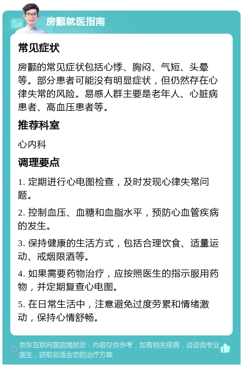 房颤就医指南 常见症状 房颤的常见症状包括心悸、胸闷、气短、头晕等。部分患者可能没有明显症状，但仍然存在心律失常的风险。易感人群主要是老年人、心脏病患者、高血压患者等。 推荐科室 心内科 调理要点 1. 定期进行心电图检查，及时发现心律失常问题。 2. 控制血压、血糖和血脂水平，预防心血管疾病的发生。 3. 保持健康的生活方式，包括合理饮食、适量运动、戒烟限酒等。 4. 如果需要药物治疗，应按照医生的指示服用药物，并定期复查心电图。 5. 在日常生活中，注意避免过度劳累和情绪激动，保持心情舒畅。