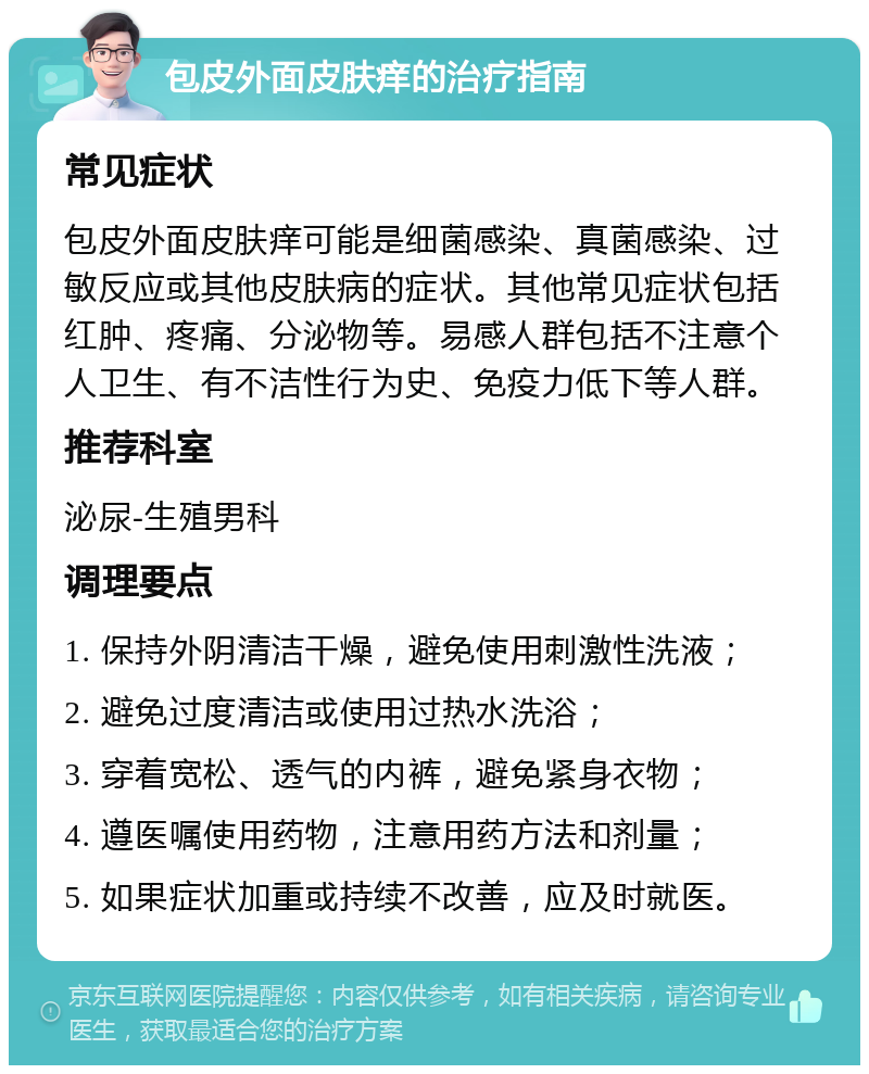 包皮外面皮肤痒的治疗指南 常见症状 包皮外面皮肤痒可能是细菌感染、真菌感染、过敏反应或其他皮肤病的症状。其他常见症状包括红肿、疼痛、分泌物等。易感人群包括不注意个人卫生、有不洁性行为史、免疫力低下等人群。 推荐科室 泌尿-生殖男科 调理要点 1. 保持外阴清洁干燥，避免使用刺激性洗液； 2. 避免过度清洁或使用过热水洗浴； 3. 穿着宽松、透气的内裤，避免紧身衣物； 4. 遵医嘱使用药物，注意用药方法和剂量； 5. 如果症状加重或持续不改善，应及时就医。