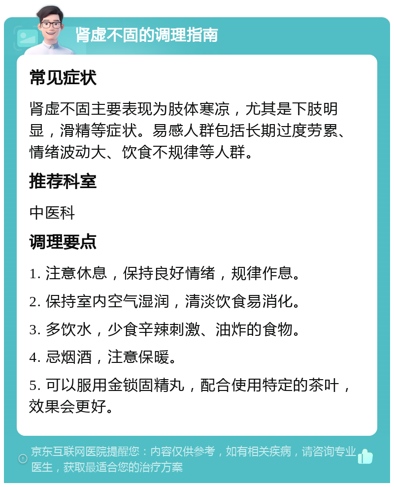 肾虚不固的调理指南 常见症状 肾虚不固主要表现为肢体寒凉，尤其是下肢明显，滑精等症状。易感人群包括长期过度劳累、情绪波动大、饮食不规律等人群。 推荐科室 中医科 调理要点 1. 注意休息，保持良好情绪，规律作息。 2. 保持室内空气湿润，清淡饮食易消化。 3. 多饮水，少食辛辣刺激、油炸的食物。 4. 忌烟酒，注意保暖。 5. 可以服用金锁固精丸，配合使用特定的茶叶，效果会更好。