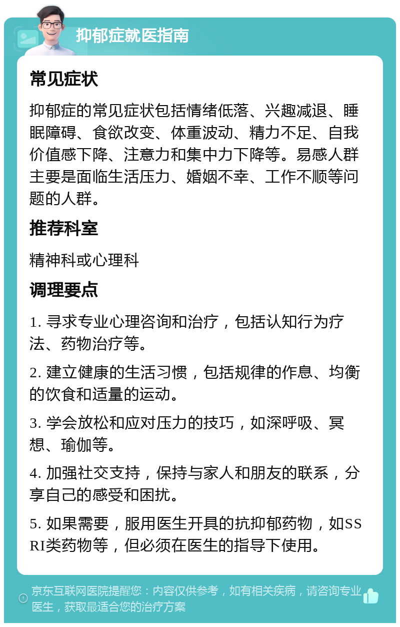 抑郁症就医指南 常见症状 抑郁症的常见症状包括情绪低落、兴趣减退、睡眠障碍、食欲改变、体重波动、精力不足、自我价值感下降、注意力和集中力下降等。易感人群主要是面临生活压力、婚姻不幸、工作不顺等问题的人群。 推荐科室 精神科或心理科 调理要点 1. 寻求专业心理咨询和治疗，包括认知行为疗法、药物治疗等。 2. 建立健康的生活习惯，包括规律的作息、均衡的饮食和适量的运动。 3. 学会放松和应对压力的技巧，如深呼吸、冥想、瑜伽等。 4. 加强社交支持，保持与家人和朋友的联系，分享自己的感受和困扰。 5. 如果需要，服用医生开具的抗抑郁药物，如SSRI类药物等，但必须在医生的指导下使用。