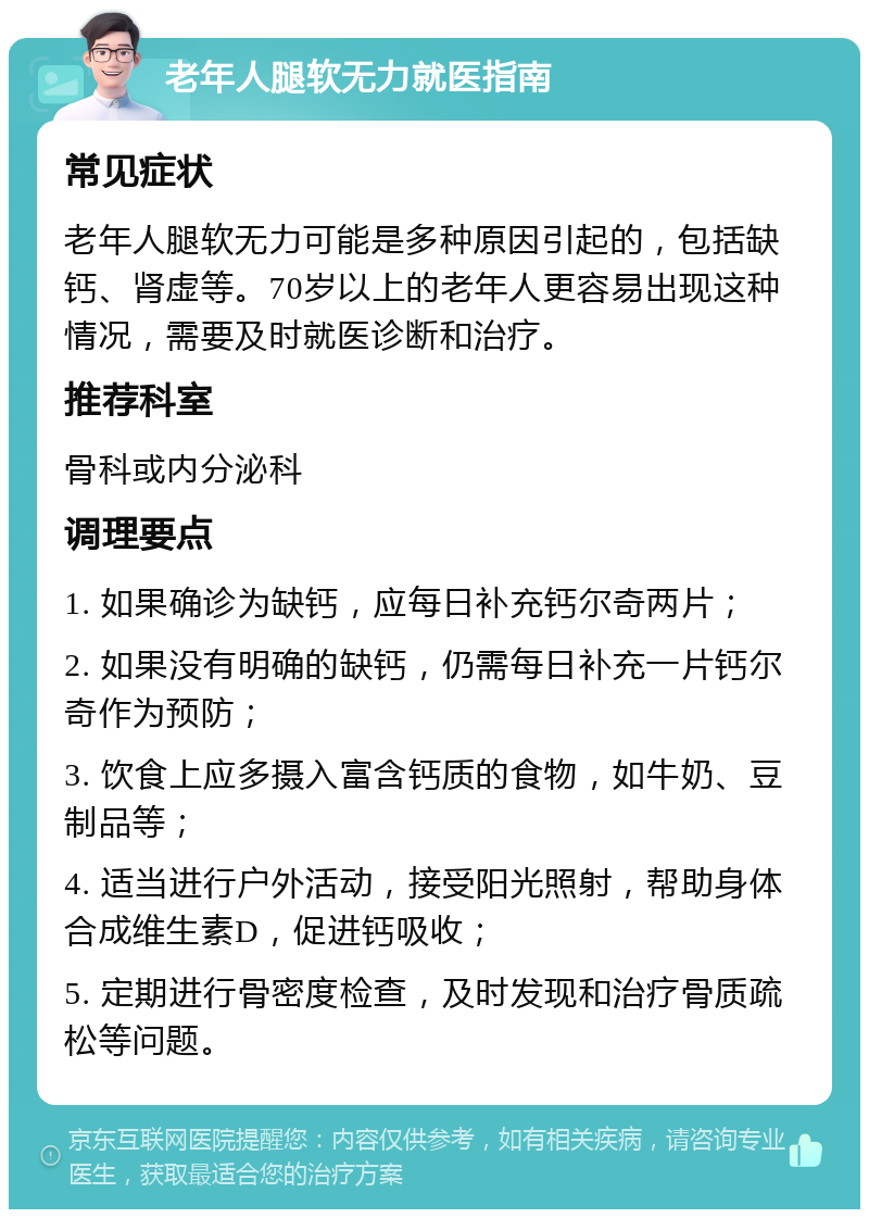 老年人腿软无力就医指南 常见症状 老年人腿软无力可能是多种原因引起的，包括缺钙、肾虚等。70岁以上的老年人更容易出现这种情况，需要及时就医诊断和治疗。 推荐科室 骨科或内分泌科 调理要点 1. 如果确诊为缺钙，应每日补充钙尔奇两片； 2. 如果没有明确的缺钙，仍需每日补充一片钙尔奇作为预防； 3. 饮食上应多摄入富含钙质的食物，如牛奶、豆制品等； 4. 适当进行户外活动，接受阳光照射，帮助身体合成维生素D，促进钙吸收； 5. 定期进行骨密度检查，及时发现和治疗骨质疏松等问题。