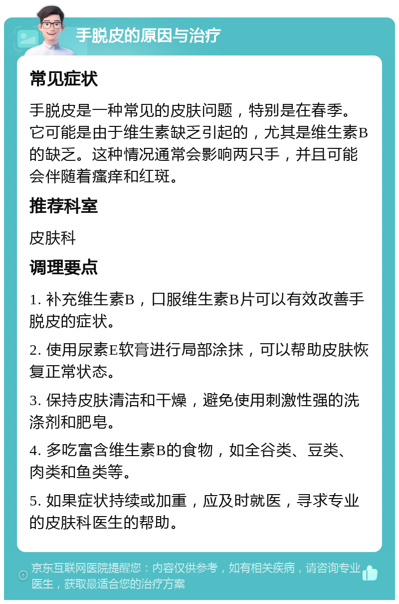 手脱皮的原因与治疗 常见症状 手脱皮是一种常见的皮肤问题，特别是在春季。它可能是由于维生素缺乏引起的，尤其是维生素B的缺乏。这种情况通常会影响两只手，并且可能会伴随着瘙痒和红斑。 推荐科室 皮肤科 调理要点 1. 补充维生素B，口服维生素B片可以有效改善手脱皮的症状。 2. 使用尿素E软膏进行局部涂抹，可以帮助皮肤恢复正常状态。 3. 保持皮肤清洁和干燥，避免使用刺激性强的洗涤剂和肥皂。 4. 多吃富含维生素B的食物，如全谷类、豆类、肉类和鱼类等。 5. 如果症状持续或加重，应及时就医，寻求专业的皮肤科医生的帮助。