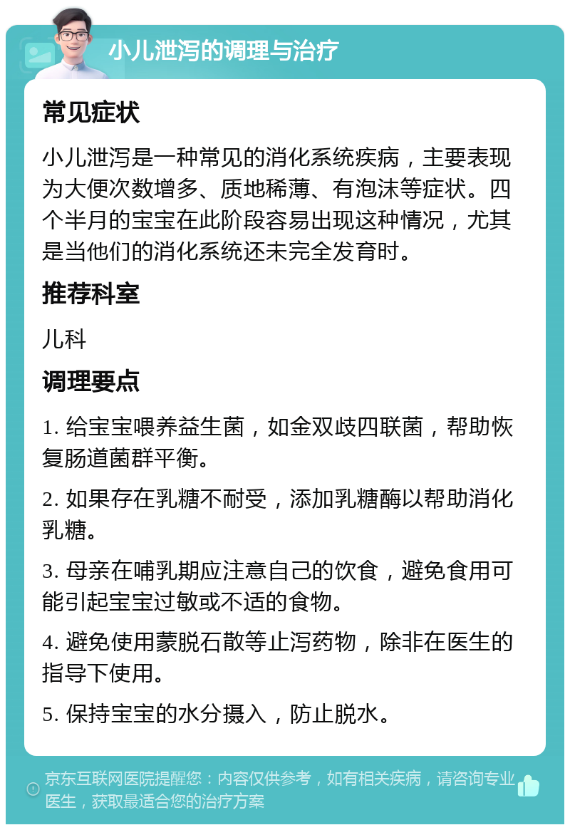 小儿泄泻的调理与治疗 常见症状 小儿泄泻是一种常见的消化系统疾病，主要表现为大便次数增多、质地稀薄、有泡沫等症状。四个半月的宝宝在此阶段容易出现这种情况，尤其是当他们的消化系统还未完全发育时。 推荐科室 儿科 调理要点 1. 给宝宝喂养益生菌，如金双歧四联菌，帮助恢复肠道菌群平衡。 2. 如果存在乳糖不耐受，添加乳糖酶以帮助消化乳糖。 3. 母亲在哺乳期应注意自己的饮食，避免食用可能引起宝宝过敏或不适的食物。 4. 避免使用蒙脱石散等止泻药物，除非在医生的指导下使用。 5. 保持宝宝的水分摄入，防止脱水。