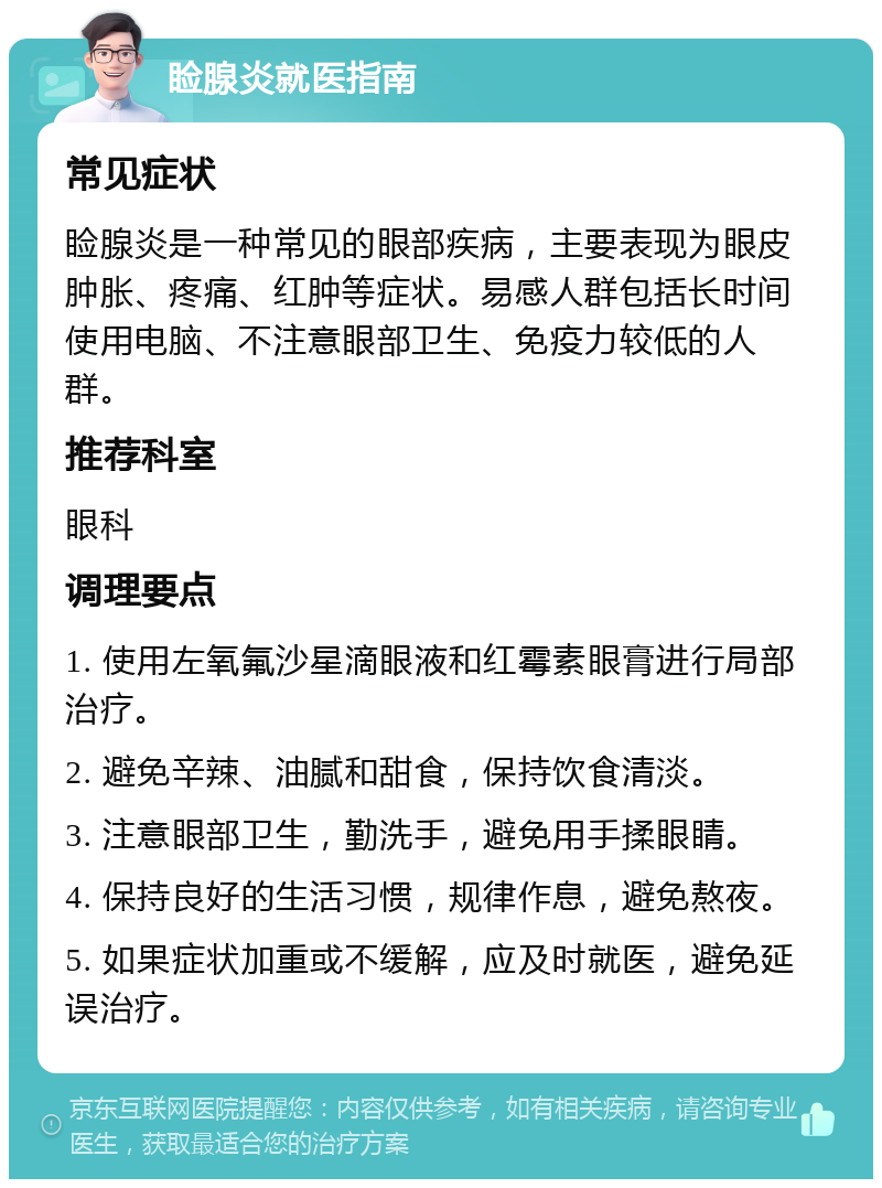 睑腺炎就医指南 常见症状 睑腺炎是一种常见的眼部疾病，主要表现为眼皮肿胀、疼痛、红肿等症状。易感人群包括长时间使用电脑、不注意眼部卫生、免疫力较低的人群。 推荐科室 眼科 调理要点 1. 使用左氧氟沙星滴眼液和红霉素眼膏进行局部治疗。 2. 避免辛辣、油腻和甜食，保持饮食清淡。 3. 注意眼部卫生，勤洗手，避免用手揉眼睛。 4. 保持良好的生活习惯，规律作息，避免熬夜。 5. 如果症状加重或不缓解，应及时就医，避免延误治疗。