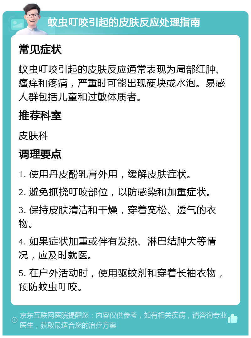 蚊虫叮咬引起的皮肤反应处理指南 常见症状 蚊虫叮咬引起的皮肤反应通常表现为局部红肿、瘙痒和疼痛，严重时可能出现硬块或水泡。易感人群包括儿童和过敏体质者。 推荐科室 皮肤科 调理要点 1. 使用丹皮酚乳膏外用，缓解皮肤症状。 2. 避免抓挠叮咬部位，以防感染和加重症状。 3. 保持皮肤清洁和干燥，穿着宽松、透气的衣物。 4. 如果症状加重或伴有发热、淋巴结肿大等情况，应及时就医。 5. 在户外活动时，使用驱蚊剂和穿着长袖衣物，预防蚊虫叮咬。