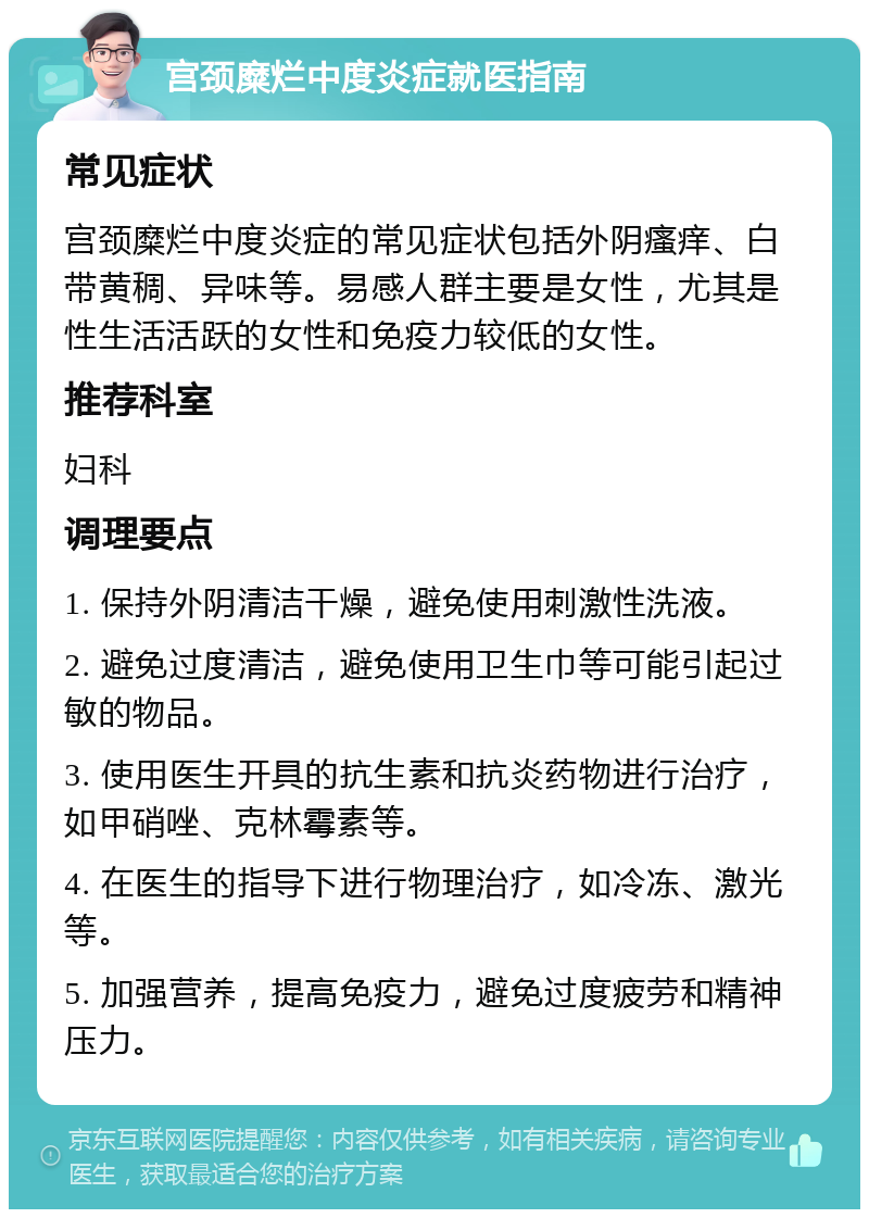 宫颈糜烂中度炎症就医指南 常见症状 宫颈糜烂中度炎症的常见症状包括外阴瘙痒、白带黄稠、异味等。易感人群主要是女性，尤其是性生活活跃的女性和免疫力较低的女性。 推荐科室 妇科 调理要点 1. 保持外阴清洁干燥，避免使用刺激性洗液。 2. 避免过度清洁，避免使用卫生巾等可能引起过敏的物品。 3. 使用医生开具的抗生素和抗炎药物进行治疗，如甲硝唑、克林霉素等。 4. 在医生的指导下进行物理治疗，如冷冻、激光等。 5. 加强营养，提高免疫力，避免过度疲劳和精神压力。