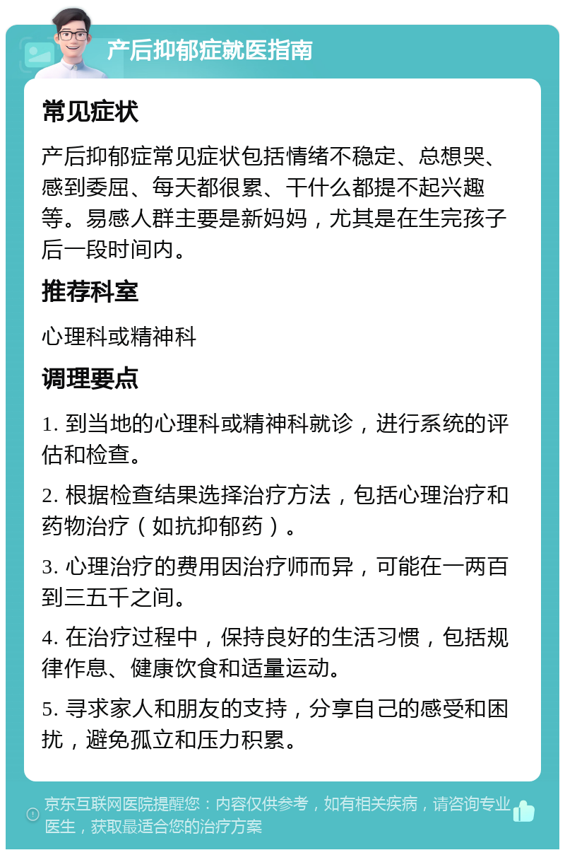 产后抑郁症就医指南 常见症状 产后抑郁症常见症状包括情绪不稳定、总想哭、感到委屈、每天都很累、干什么都提不起兴趣等。易感人群主要是新妈妈，尤其是在生完孩子后一段时间内。 推荐科室 心理科或精神科 调理要点 1. 到当地的心理科或精神科就诊，进行系统的评估和检查。 2. 根据检查结果选择治疗方法，包括心理治疗和药物治疗（如抗抑郁药）。 3. 心理治疗的费用因治疗师而异，可能在一两百到三五千之间。 4. 在治疗过程中，保持良好的生活习惯，包括规律作息、健康饮食和适量运动。 5. 寻求家人和朋友的支持，分享自己的感受和困扰，避免孤立和压力积累。