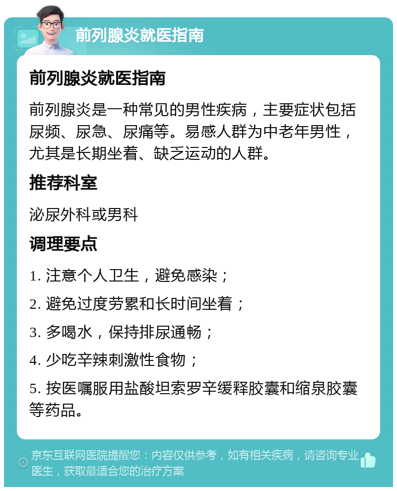 前列腺炎就医指南 前列腺炎就医指南 前列腺炎是一种常见的男性疾病，主要症状包括尿频、尿急、尿痛等。易感人群为中老年男性，尤其是长期坐着、缺乏运动的人群。 推荐科室 泌尿外科或男科 调理要点 1. 注意个人卫生，避免感染； 2. 避免过度劳累和长时间坐着； 3. 多喝水，保持排尿通畅； 4. 少吃辛辣刺激性食物； 5. 按医嘱服用盐酸坦索罗辛缓释胶囊和缩泉胶囊等药品。