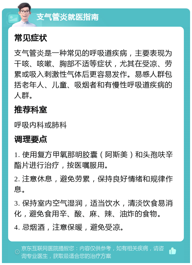 支气管炎就医指南 常见症状 支气管炎是一种常见的呼吸道疾病，主要表现为干咳、咳嗽、胸部不适等症状，尤其在受凉、劳累或吸入刺激性气体后更容易发作。易感人群包括老年人、儿童、吸烟者和有慢性呼吸道疾病的人群。 推荐科室 呼吸内科或肺科 调理要点 1. 使用复方甲氧那明胶囊（阿斯美）和头孢呋辛酯片进行治疗，按医嘱服用。 2. 注意休息，避免劳累，保持良好情绪和规律作息。 3. 保持室内空气湿润，适当饮水，清淡饮食易消化，避免食用辛、酸、麻、辣、油炸的食物。 4. 忌烟酒，注意保暖，避免受凉。