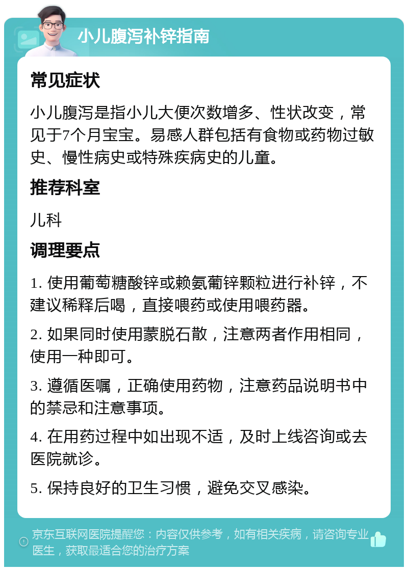 小儿腹泻补锌指南 常见症状 小儿腹泻是指小儿大便次数增多、性状改变，常见于7个月宝宝。易感人群包括有食物或药物过敏史、慢性病史或特殊疾病史的儿童。 推荐科室 儿科 调理要点 1. 使用葡萄糖酸锌或赖氨葡锌颗粒进行补锌，不建议稀释后喝，直接喂药或使用喂药器。 2. 如果同时使用蒙脱石散，注意两者作用相同，使用一种即可。 3. 遵循医嘱，正确使用药物，注意药品说明书中的禁忌和注意事项。 4. 在用药过程中如出现不适，及时上线咨询或去医院就诊。 5. 保持良好的卫生习惯，避免交叉感染。