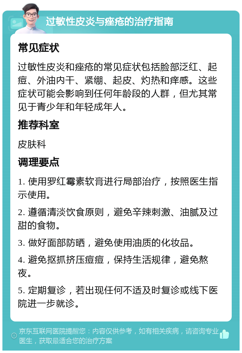 过敏性皮炎与痤疮的治疗指南 常见症状 过敏性皮炎和痤疮的常见症状包括脸部泛红、起痘、外油内干、紧绷、起皮、灼热和痒感。这些症状可能会影响到任何年龄段的人群，但尤其常见于青少年和年轻成年人。 推荐科室 皮肤科 调理要点 1. 使用罗红霉素软膏进行局部治疗，按照医生指示使用。 2. 遵循清淡饮食原则，避免辛辣刺激、油腻及过甜的食物。 3. 做好面部防晒，避免使用油质的化妆品。 4. 避免抠抓挤压痘痘，保持生活规律，避免熬夜。 5. 定期复诊，若出现任何不适及时复诊或线下医院进一步就诊。