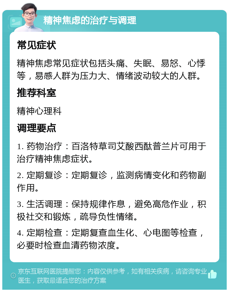 精神焦虑的治疗与调理 常见症状 精神焦虑常见症状包括头痛、失眠、易怒、心悸等，易感人群为压力大、情绪波动较大的人群。 推荐科室 精神心理科 调理要点 1. 药物治疗：百洛特草司艾酸西酞普兰片可用于治疗精神焦虑症状。 2. 定期复诊：定期复诊，监测病情变化和药物副作用。 3. 生活调理：保持规律作息，避免高危作业，积极社交和锻炼，疏导负性情绪。 4. 定期检查：定期复查血生化、心电图等检查，必要时检查血清药物浓度。