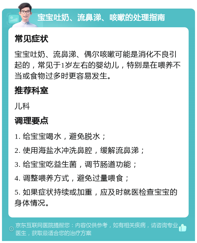 宝宝吐奶、流鼻涕、咳嗽的处理指南 常见症状 宝宝吐奶、流鼻涕、偶尔咳嗽可能是消化不良引起的，常见于1岁左右的婴幼儿，特别是在喂养不当或食物过多时更容易发生。 推荐科室 儿科 调理要点 1. 给宝宝喝水，避免脱水； 2. 使用海盐水冲洗鼻腔，缓解流鼻涕； 3. 给宝宝吃益生菌，调节肠道功能； 4. 调整喂养方式，避免过量喂食； 5. 如果症状持续或加重，应及时就医检查宝宝的身体情况。