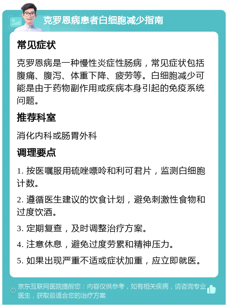 克罗恩病患者白细胞减少指南 常见症状 克罗恩病是一种慢性炎症性肠病，常见症状包括腹痛、腹泻、体重下降、疲劳等。白细胞减少可能是由于药物副作用或疾病本身引起的免疫系统问题。 推荐科室 消化内科或肠胃外科 调理要点 1. 按医嘱服用硫唑嘌呤和利可君片，监测白细胞计数。 2. 遵循医生建议的饮食计划，避免刺激性食物和过度饮酒。 3. 定期复查，及时调整治疗方案。 4. 注意休息，避免过度劳累和精神压力。 5. 如果出现严重不适或症状加重，应立即就医。